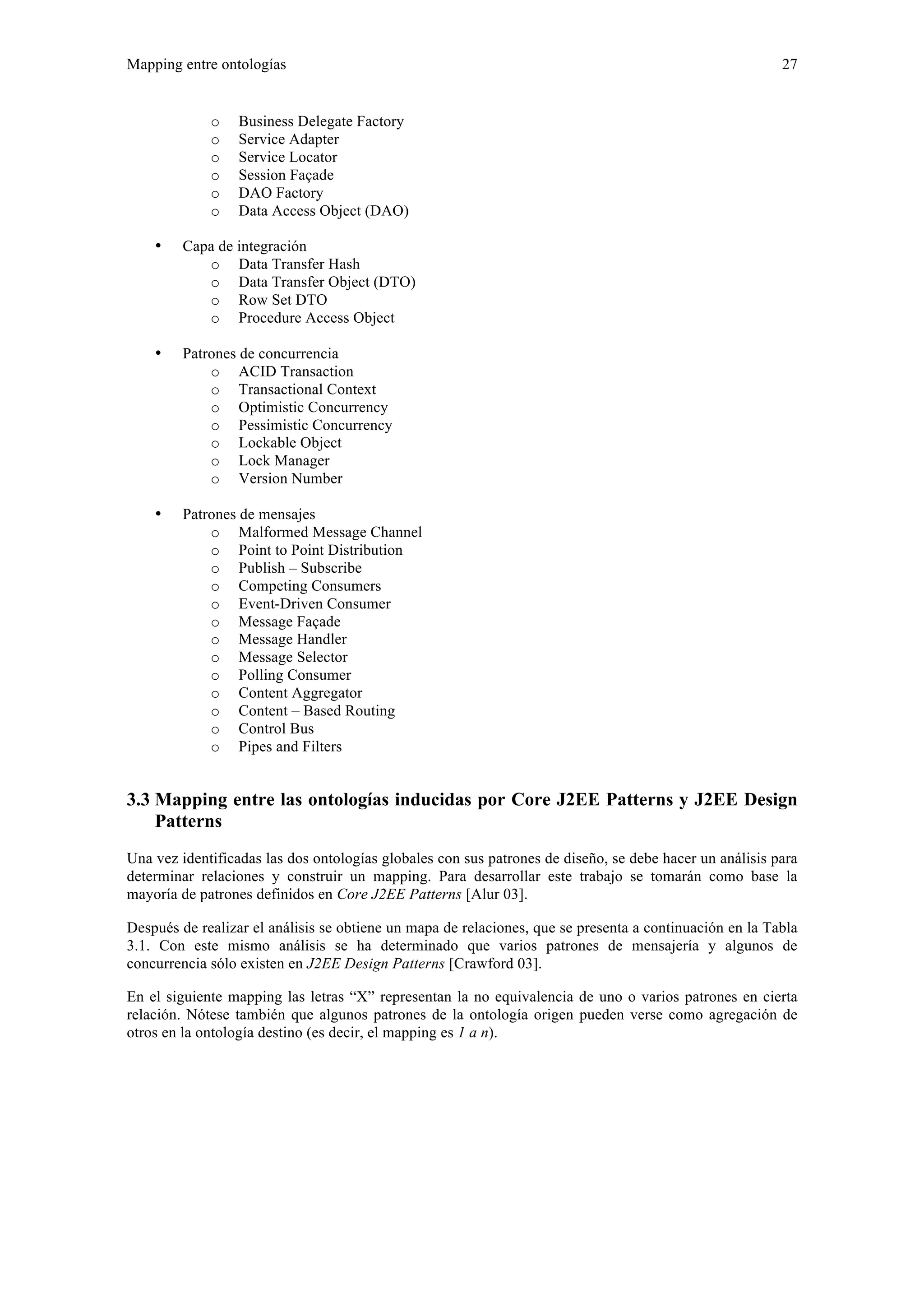 Mapping entre ontologías 27 
o Business Delegate Factory 
o Service Adapter 
o Service Locator 
o Session Façade 
o DAO Factory 
o Data Access Object (DAO) 
• Capa de integración 
o Data Transfer Hash 
o Data Transfer Object (DTO) 
o Row Set DTO 
o Procedure Access Object 
• Patrones de concurrencia 
o ACID Transaction 
o Transactional Context 
o Optimistic Concurrency 
o Pessimistic Concurrency 
o Lockable Object 
o Lock Manager 
o Version Number 
• Patrones de mensajes 
o Malformed Message Channel 
o Point to Point Distribution 
o Publish – Subscribe 
o Competing Consumers 
o Event-Driven Consumer 
o Message Façade 
o Message Handler 
o Message Selector 
o Polling Consumer 
o Content Aggregator 
o Content – Based Routing 
o Control Bus 
o Pipes and Filters 
3.3 Mapping entre las ontologías inducidas por Core J2EE Patterns y J2EE Design 
Patterns 
Una vez identificadas las dos ontologías globales con sus patrones de diseño, se debe hacer un análisis para 
determinar relaciones y construir un mapping. Para desarrollar este trabajo se tomarán como base la 
mayoría de patrones definidos en Core J2EE Patterns [Alur 03]. 
Después de realizar el análisis se obtiene un mapa de relaciones, que se presenta a continuación en la Tabla 
3.1. Con este mismo análisis se ha determinado que varios patrones de mensajería y algunos de 
concurrencia sólo existen en J2EE Design Patterns [Crawford 03]. 
En el siguiente mapping las letras “X” representan la no equivalencia de uno o varios patrones en cierta 
relación. Nótese también que algunos patrones de la ontología origen pueden verse como agregación de 
otros en la ontología destino (es decir, el mapping es 1 a n). 
 