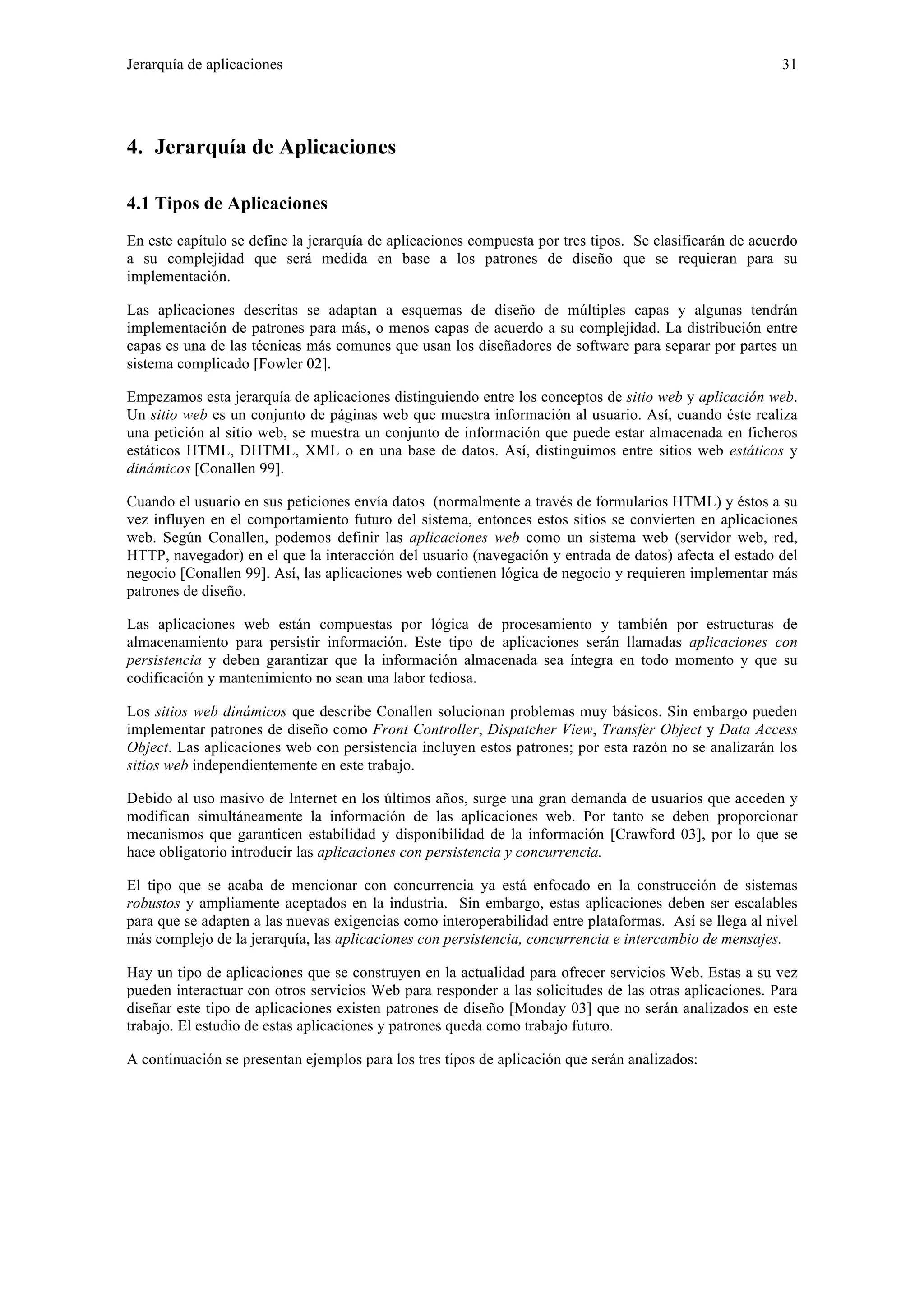Jerarquía de aplicaciones 31 
4. Jerarquía de Aplicaciones 
4.1 Tipos de Aplicaciones 
En este capítulo se define la jerarquía de aplicaciones compuesta por tres tipos. Se clasificarán de acuerdo 
a su complejidad que será medida en base a los patrones de diseño que se requieran para su 
implementación. 
Las aplicaciones descritas se adaptan a esquemas de diseño de múltiples capas y algunas tendrán 
implementación de patrones para más, o menos capas de acuerdo a su complejidad. La distribución entre 
capas es una de las técnicas más comunes que usan los diseñadores de software para separar por partes un 
sistema complicado [Fowler 02]. 
Empezamos esta jerarquía de aplicaciones distinguiendo entre los conceptos de sitio web y aplicación web. 
Un sitio web es un conjunto de páginas web que muestra información al usuario. Así, cuando éste realiza 
una petición al sitio web, se muestra un conjunto de información que puede estar almacenada en ficheros 
estáticos HTML, DHTML, XML o en una base de datos. Así, distinguimos entre sitios web estáticos y 
dinámicos [Conallen 99]. 
Cuando el usuario en sus peticiones envía datos (normalmente a través de formularios HTML) y éstos a su 
vez influyen en el comportamiento futuro del sistema, entonces estos sitios se convierten en aplicaciones 
web. Según Conallen, podemos definir las aplicaciones web como un sistema web (servidor web, red, 
HTTP, navegador) en el que la interacción del usuario (navegación y entrada de datos) afecta el estado del 
negocio [Conallen 99]. Así, las aplicaciones web contienen lógica de negocio y requieren implementar más 
patrones de diseño. 
Las aplicaciones web están compuestas por lógica de procesamiento y también por estructuras de 
almacenamiento para persistir información. Este tipo de aplicaciones serán llamadas aplicaciones con 
persistencia y deben garantizar que la información almacenada sea íntegra en todo momento y que su 
codificación y mantenimiento no sean una labor tediosa. 
Los sitios web dinámicos que describe Conallen solucionan problemas muy básicos. Sin embargo pueden 
implementar patrones de diseño como Front Controller, Dispatcher View, Transfer Object y Data Access 
Object. Las aplicaciones web con persistencia incluyen estos patrones; por esta razón no se analizarán los 
sitios web independientemente en este trabajo. 
Debido al uso masivo de Internet en los últimos años, surge una gran demanda de usuarios que acceden y 
modifican simultáneamente la información de las aplicaciones web. Por tanto se deben proporcionar 
mecanismos que garanticen estabilidad y disponibilidad de la información [Crawford 03], por lo que se 
hace obligatorio introducir las aplicaciones con persistencia y concurrencia. 
El tipo que se acaba de mencionar con concurrencia ya está enfocado en la construcción de sistemas 
robustos y ampliamente aceptados en la industria. Sin embargo, estas aplicaciones deben ser escalables 
para que se adapten a las nuevas exigencias como interoperabilidad entre plataformas. Así se llega al nivel 
más complejo de la jerarquía, las aplicaciones con persistencia, concurrencia e intercambio de mensajes. 
Hay un tipo de aplicaciones que se construyen en la actualidad para ofrecer servicios Web. Estas a su vez 
pueden interactuar con otros servicios Web para responder a las solicitudes de las otras aplicaciones. Para 
diseñar este tipo de aplicaciones existen patrones de diseño [Monday 03] que no serán analizados en este 
trabajo. El estudio de estas aplicaciones y patrones queda como trabajo futuro. 
A continuación se presentan ejemplos para los tres tipos de aplicación que serán analizados: 
 