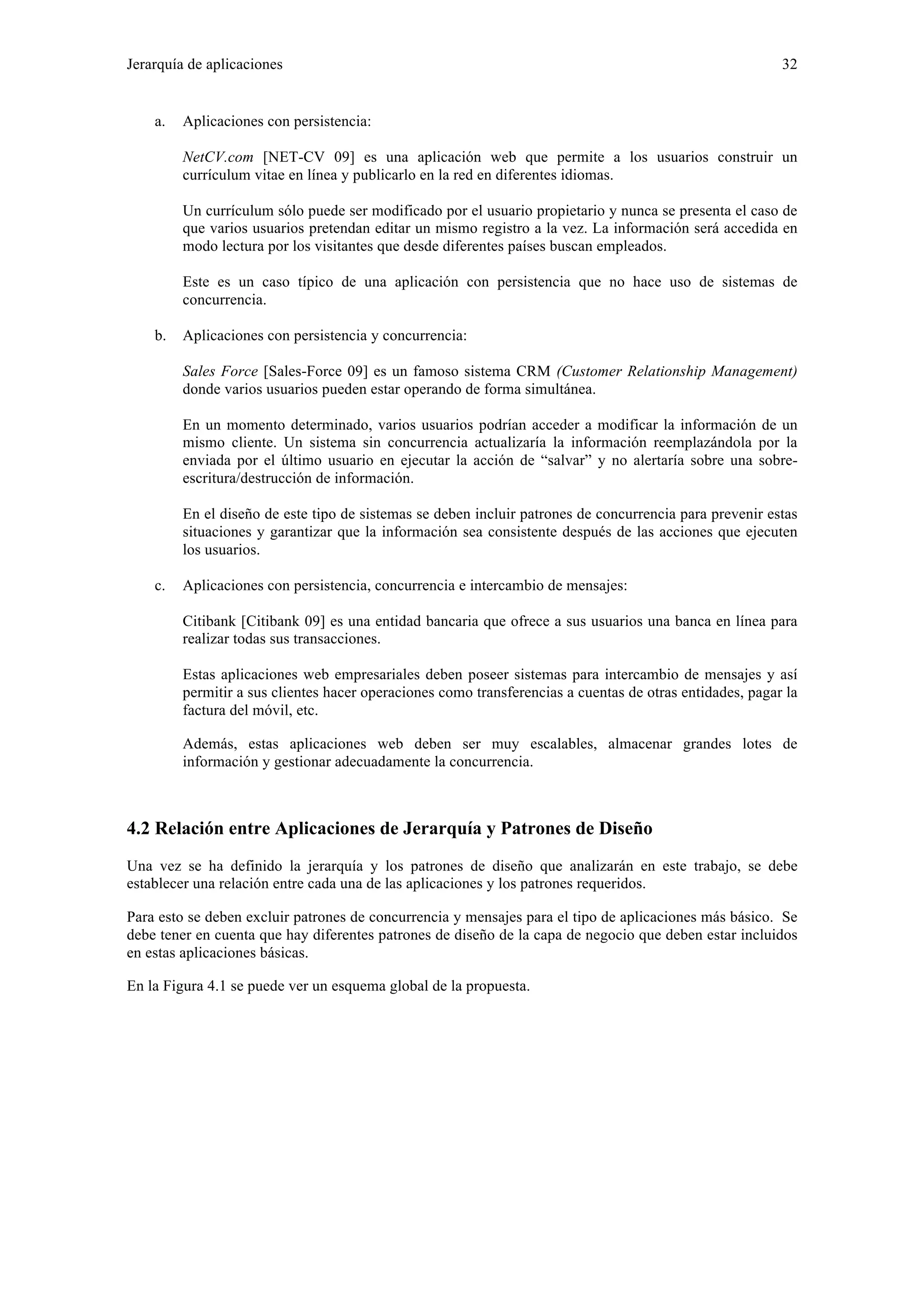 Jerarquía de aplicaciones 32 
a. Aplicaciones con persistencia: 
NetCV.com [NET-CV 09] es una aplicación web que permite a los usuarios construir un 
currículum vitae en línea y publicarlo en la red en diferentes idiomas. 
Un currículum sólo puede ser modificado por el usuario propietario y nunca se presenta el caso de 
que varios usuarios pretendan editar un mismo registro a la vez. La información será accedida en 
modo lectura por los visitantes que desde diferentes países buscan empleados. 
Este es un caso típico de una aplicación con persistencia que no hace uso de sistemas de 
concurrencia. 
b. Aplicaciones con persistencia y concurrencia: 
Sales Force [Sales-Force 09] es un famoso sistema CRM (Customer Relationship Management) 
donde varios usuarios pueden estar operando de forma simultánea. 
En un momento determinado, varios usuarios podrían acceder a modificar la información de un 
mismo cliente. Un sistema sin concurrencia actualizaría la información reemplazándola por la 
enviada por el último usuario en ejecutar la acción de “salvar” y no alertaría sobre una sobre-escritura/ 
destrucción de información. 
En el diseño de este tipo de sistemas se deben incluir patrones de concurrencia para prevenir estas 
situaciones y garantizar que la información sea consistente después de las acciones que ejecuten 
los usuarios. 
c. Aplicaciones con persistencia, concurrencia e intercambio de mensajes: 
Citibank [Citibank 09] es una entidad bancaria que ofrece a sus usuarios una banca en línea para 
realizar todas sus transacciones. 
Estas aplicaciones web empresariales deben poseer sistemas para intercambio de mensajes y así 
permitir a sus clientes hacer operaciones como transferencias a cuentas de otras entidades, pagar la 
factura del móvil, etc. 
Además, estas aplicaciones web deben ser muy escalables, almacenar grandes lotes de 
información y gestionar adecuadamente la concurrencia. 
4.2 Relación entre Aplicaciones de Jerarquía y Patrones de Diseño 
Una vez se ha definido la jerarquía y los patrones de diseño que analizarán en este trabajo, se debe 
establecer una relación entre cada una de las aplicaciones y los patrones requeridos. 
Para esto se deben excluir patrones de concurrencia y mensajes para el tipo de aplicaciones más básico. Se 
debe tener en cuenta que hay diferentes patrones de diseño de la capa de negocio que deben estar incluidos 
en estas aplicaciones básicas. 
En la Figura 4.1 se puede ver un esquema global de la propuesta. 
 