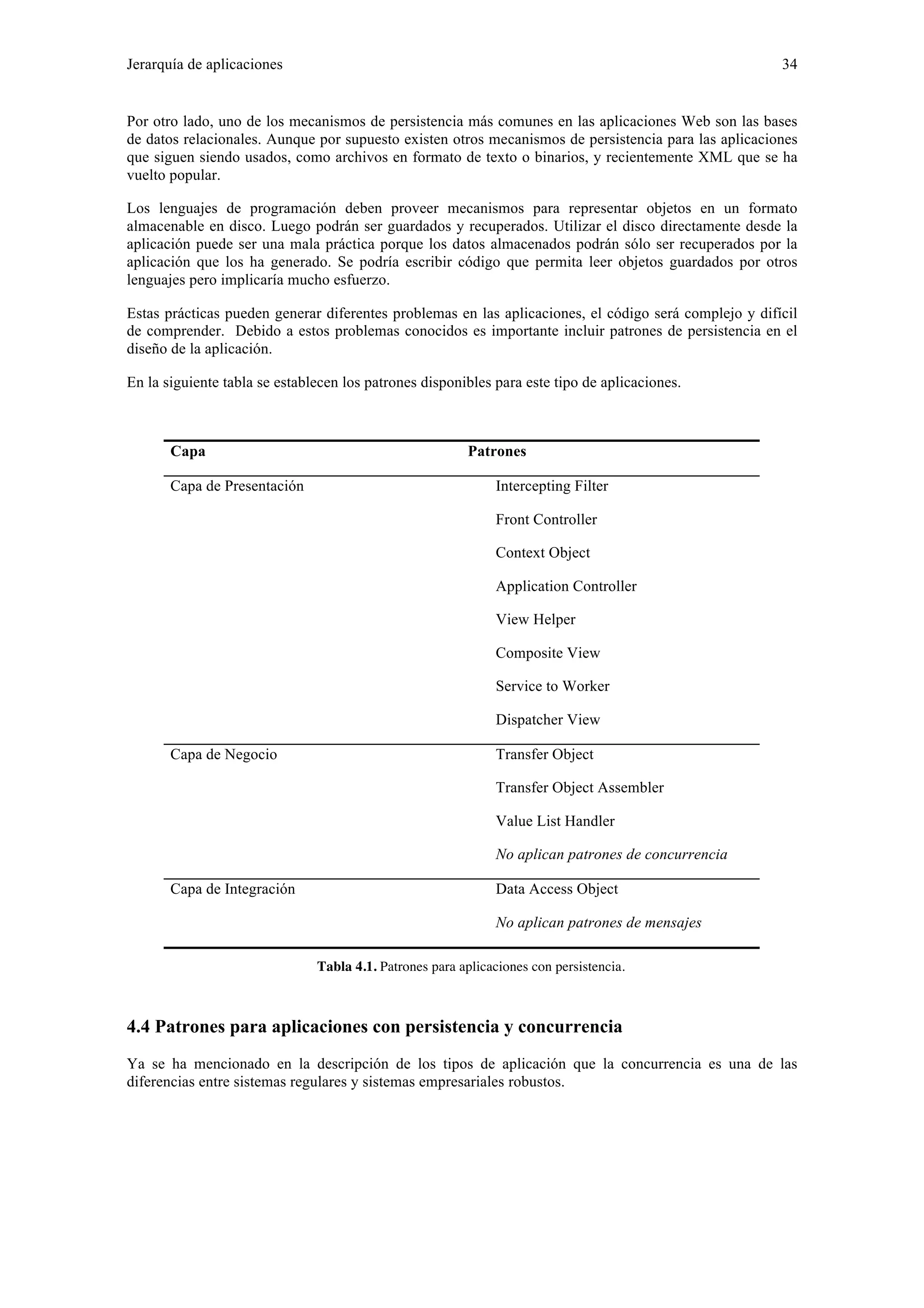 Jerarquía de aplicaciones 34 
Por otro lado, uno de los mecanismos de persistencia más comunes en las aplicaciones Web son las bases 
de datos relacionales. Aunque por supuesto existen otros mecanismos de persistencia para las aplicaciones 
que siguen siendo usados, como archivos en formato de texto o binarios, y recientemente XML que se ha 
vuelto popular. 
Los lenguajes de programación deben proveer mecanismos para representar objetos en un formato 
almacenable en disco. Luego podrán ser guardados y recuperados. Utilizar el disco directamente desde la 
aplicación puede ser una mala práctica porque los datos almacenados podrán sólo ser recuperados por la 
aplicación que los ha generado. Se podría escribir código que permita leer objetos guardados por otros 
lenguajes pero implicaría mucho esfuerzo. 
Estas prácticas pueden generar diferentes problemas en las aplicaciones, el código será complejo y difícil 
de comprender. Debido a estos problemas conocidos es importante incluir patrones de persistencia en el 
diseño de la aplicación. 
En la siguiente tabla se establecen los patrones disponibles para este tipo de aplicaciones. 
Capa Patrones 
Capa de Presentación Intercepting Filter 
Front Controller 
Context Object 
Application Controller 
View Helper 
Composite View 
Service to Worker 
Dispatcher View 
Capa de Negocio 
Transfer Object 
Transfer Object Assembler 
Value List Handler 
No aplican patrones de concurrencia 
Capa de Integración Data Access Object 
No aplican patrones de mensajes 
Tabla 4.1. Patrones para aplicaciones con persistencia. 
4.4 Patrones para aplicaciones con persistencia y concurrencia 
Ya se ha mencionado en la descripción de los tipos de aplicación que la concurrencia es una de las 
diferencias entre sistemas regulares y sistemas empresariales robustos. 
 