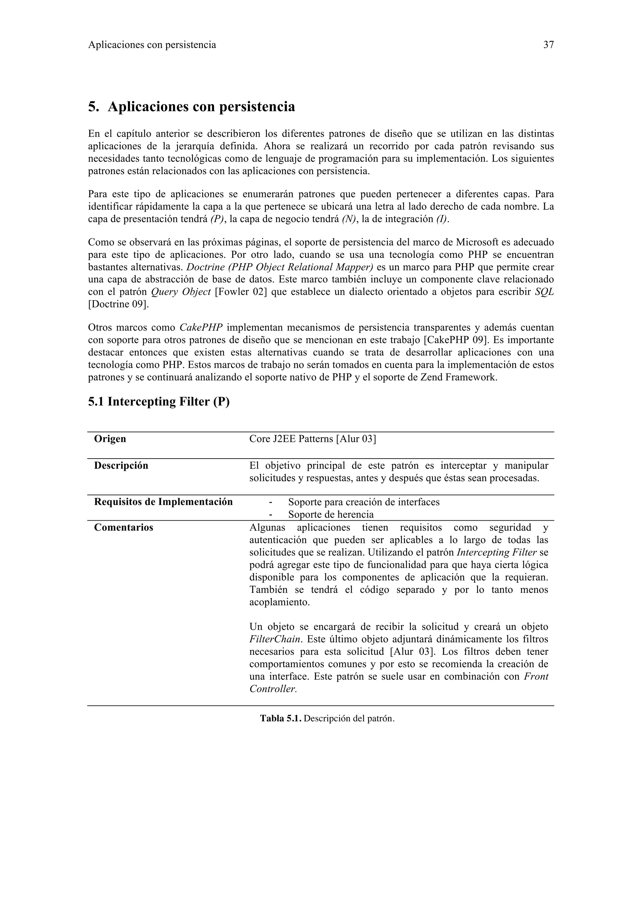 Aplicaciones con persistencia 37 
5. Aplicaciones con persistencia 
En el capítulo anterior se describieron los diferentes patrones de diseño que se utilizan en las distintas 
aplicaciones de la jerarquía definida. Ahora se realizará un recorrido por cada patrón revisando sus 
necesidades tanto tecnológicas como de lenguaje de programación para su implementación. Los siguientes 
patrones están relacionados con las aplicaciones con persistencia. 
Para este tipo de aplicaciones se enumerarán patrones que pueden pertenecer a diferentes capas. Para 
identificar rápidamente la capa a la que pertenece se ubicará una letra al lado derecho de cada nombre. La 
capa de presentación tendrá (P), la capa de negocio tendrá (N), la de integración (I). 
Como se observará en las próximas páginas, el soporte de persistencia del marco de Microsoft es adecuado 
para este tipo de aplicaciones. Por otro lado, cuando se usa una tecnología como PHP se encuentran 
bastantes alternativas. Doctrine (PHP Object Relational Mapper) es un marco para PHP que permite crear 
una capa de abstracción de base de datos. Este marco también incluye un componente clave relacionado 
con el patrón Query Object [Fowler 02] que establece un dialecto orientado a objetos para escribir SQL 
[Doctrine 09]. 
Otros marcos como CakePHP implementan mecanismos de persistencia transparentes y además cuentan 
con soporte para otros patrones de diseño que se mencionan en este trabajo [CakePHP 09]. Es importante 
destacar entonces que existen estas alternativas cuando se trata de desarrollar aplicaciones con una 
tecnología como PHP. Estos marcos de trabajo no serán tomados en cuenta para la implementación de estos 
patrones y se continuará analizando el soporte nativo de PHP y el soporte de Zend Framework. 
5.1 Intercepting Filter (P) 
Origen Core J2EE Patterns [Alur 03] 
Descripción El objetivo principal de este patrón es interceptar y manipular 
solicitudes y respuestas, antes y después que éstas sean procesadas. 
Requisitos de Implementación ‐ Soporte para creación de interfaces 
‐ Soporte de herencia 
Comentarios Algunas aplicaciones tienen requisitos como seguridad y 
autenticación que pueden ser aplicables a lo largo de todas las 
solicitudes que se realizan. Utilizando el patrón Intercepting Filter se 
podrá agregar este tipo de funcionalidad para que haya cierta lógica 
disponible para los componentes de aplicación que la requieran. 
También se tendrá el código separado y por lo tanto menos 
acoplamiento. 
Un objeto se encargará de recibir la solicitud y creará un objeto 
FilterChain. Este último objeto adjuntará dinámicamente los filtros 
necesarios para esta solicitud [Alur 03]. Los filtros deben tener 
comportamientos comunes y por esto se recomienda la creación de 
una interface. Este patrón se suele usar en combinación con Front 
Controller. 
Tabla 5.1. Descripción del patrón. 
 