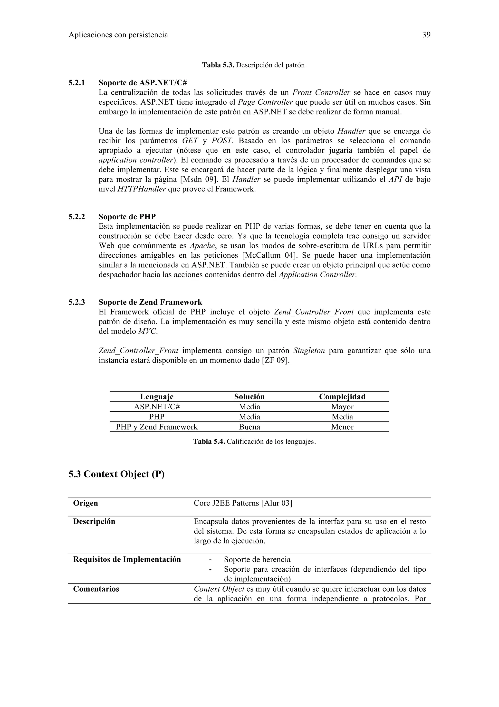 Aplicaciones con persistencia 39 
Tabla 5.3. Descripción del patrón. 
5.2.1 Soporte de ASP.NET/C# 
La centralización de todas las solicitudes través de un Front Controller se hace en casos muy 
específicos. ASP.NET tiene integrado el Page Controller que puede ser útil en muchos casos. Sin 
embargo la implementación de este patrón en ASP.NET se debe realizar de forma manual. 
Una de las formas de implementar este patrón es creando un objeto Handler que se encarga de 
recibir los parámetros GET y POST. Basado en los parámetros se selecciona el comando 
apropiado a ejecutar (nótese que en este caso, el controlador jugaría también el papel de 
application controller). El comando es procesado a través de un procesador de comandos que se 
debe implementar. Este se encargará de hacer parte de la lógica y finalmente desplegar una vista 
para mostrar la página [Msdn 09]. El Handler se puede implementar utilizando el API de bajo 
nivel HTTPHandler que provee el Framework. 
5.2.2 Soporte de PHP 
Esta implementación se puede realizar en PHP de varias formas, se debe tener en cuenta que la 
construcción se debe hacer desde cero. Ya que la tecnología completa trae consigo un servidor 
Web que comúnmente es Apache, se usan los modos de sobre-escritura de URLs para permitir 
direcciones amigables en las peticiones [McCallum 04]. Se puede hacer una implementación 
similar a la mencionada en ASP.NET. También se puede crear un objeto principal que actúe como 
despachador hacia las acciones contenidas dentro del Application Controller. 
5.2.3 Soporte de Zend Framework 
El Framework oficial de PHP incluye el objeto Zend_Controller_Front que implementa este 
patrón de diseño. La implementación es muy sencilla y este mismo objeto está contenido dentro 
del modelo MVC. 
Zend_Controller_Front implementa consigo un patrón Singleton para garantizar que sólo una 
instancia estará disponible en un momento dado [ZF 09]. 
Lenguaje Solución Complejidad 
ASP.NET/C# Media Mayor 
PHP Media Media 
PHP y Zend Framework Buena Menor 
Tabla 5.4. Calificación de los lenguajes. 
5.3 Context Object (P) 
Origen Core J2EE Patterns [Alur 03] 
Descripción Encapsula datos provenientes de la interfaz para su uso en el resto 
del sistema. De esta forma se encapsulan estados de aplicación a lo 
largo de la ejecución. 
Requisitos de Implementación ‐ Soporte de herencia 
‐ Soporte para creación de interfaces (dependiendo del tipo 
de implementación) 
Comentarios Context Object es muy útil cuando se quiere interactuar con los datos 
de la aplicación en una forma independiente a protocolos. Por 
 