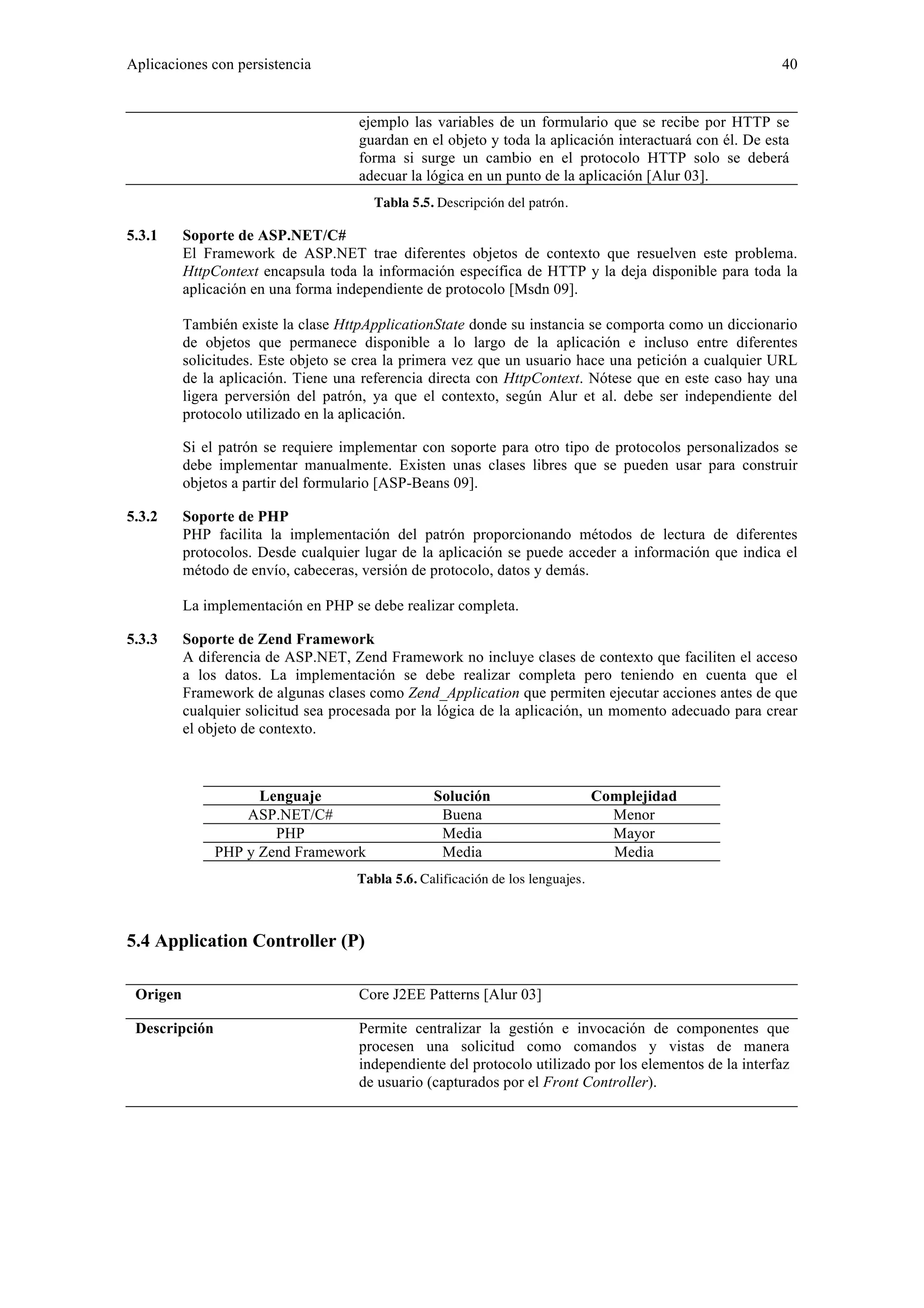 Aplicaciones con persistencia 40 
ejemplo las variables de un formulario que se recibe por HTTP se 
guardan en el objeto y toda la aplicación interactuará con él. De esta 
forma si surge un cambio en el protocolo HTTP solo se deberá 
adecuar la lógica en un punto de la aplicación [Alur 03]. 
Tabla 5.5. Descripción del patrón. 
5.3.1 Soporte de ASP.NET/C# 
El Framework de ASP.NET trae diferentes objetos de contexto que resuelven este problema. 
HttpContext encapsula toda la información específica de HTTP y la deja disponible para toda la 
aplicación en una forma independiente de protocolo [Msdn 09]. 
También existe la clase HttpApplicationState donde su instancia se comporta como un diccionario 
de objetos que permanece disponible a lo largo de la aplicación e incluso entre diferentes 
solicitudes. Este objeto se crea la primera vez que un usuario hace una petición a cualquier URL 
de la aplicación. Tiene una referencia directa con HttpContext. Nótese que en este caso hay una 
ligera perversión del patrón, ya que el contexto, según Alur et al. debe ser independiente del 
protocolo utilizado en la aplicación. 
Si el patrón se requiere implementar con soporte para otro tipo de protocolos personalizados se 
debe implementar manualmente. Existen unas clases libres que se pueden usar para construir 
objetos a partir del formulario [ASP-Beans 09]. 
5.3.2 Soporte de PHP 
PHP facilita la implementación del patrón proporcionando métodos de lectura de diferentes 
protocolos. Desde cualquier lugar de la aplicación se puede acceder a información que indica el 
método de envío, cabeceras, versión de protocolo, datos y demás. 
La implementación en PHP se debe realizar completa. 
5.3.3 Soporte de Zend Framework 
A diferencia de ASP.NET, Zend Framework no incluye clases de contexto que faciliten el acceso 
a los datos. La implementación se debe realizar completa pero teniendo en cuenta que el 
Framework de algunas clases como Zend_Application que permiten ejecutar acciones antes de que 
cualquier solicitud sea procesada por la lógica de la aplicación, un momento adecuado para crear 
el objeto de contexto. 
Lenguaje Solución Complejidad 
ASP.NET/C# Buena Menor 
PHP Media Mayor 
PHP y Zend Framework Media Media 
Tabla 5.6. Calificación de los lenguajes. 
5.4 Application Controller (P) 
Origen Core J2EE Patterns [Alur 03] 
Descripción Permite centralizar la gestión e invocación de componentes que 
procesen una solicitud como comandos y vistas de manera 
independiente del protocolo utilizado por los elementos de la interfaz 
de usuario (capturados por el Front Controller). 
 