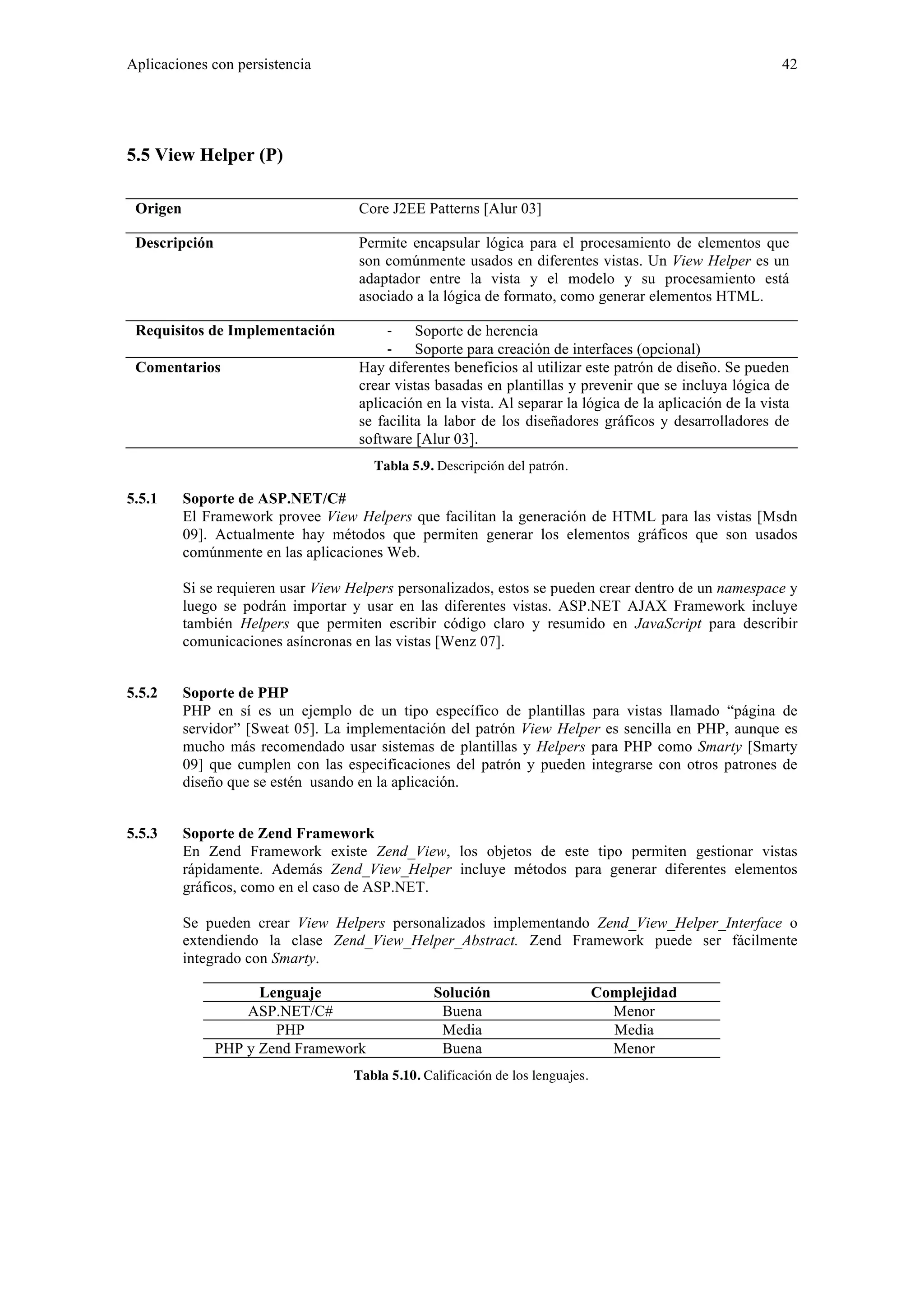 Aplicaciones con persistencia 42 
5.5 View Helper (P) 
Origen Core J2EE Patterns [Alur 03] 
Descripción Permite encapsular lógica para el procesamiento de elementos que 
son comúnmente usados en diferentes vistas. Un View Helper es un 
adaptador entre la vista y el modelo y su procesamiento está 
asociado a la lógica de formato, como generar elementos HTML. 
Requisitos de Implementación ‐ Soporte de herencia 
‐ Soporte para creación de interfaces (opcional) 
Comentarios Hay diferentes beneficios al utilizar este patrón de diseño. Se pueden 
crear vistas basadas en plantillas y prevenir que se incluya lógica de 
aplicación en la vista. Al separar la lógica de la aplicación de la vista 
se facilita la labor de los diseñadores gráficos y desarrolladores de 
software [Alur 03]. 
Tabla 5.9. Descripción del patrón. 
5.5.1 Soporte de ASP.NET/C# 
El Framework provee View Helpers que facilitan la generación de HTML para las vistas [Msdn 
09]. Actualmente hay métodos que permiten generar los elementos gráficos que son usados 
comúnmente en las aplicaciones Web. 
Si se requieren usar View Helpers personalizados, estos se pueden crear dentro de un namespace y 
luego se podrán importar y usar en las diferentes vistas. ASP.NET AJAX Framework incluye 
también Helpers que permiten escribir código claro y resumido en JavaScript para describir 
comunicaciones asíncronas en las vistas [Wenz 07]. 
5.5.2 Soporte de PHP 
PHP en sí es un ejemplo de un tipo específico de plantillas para vistas llamado “página de 
servidor” [Sweat 05]. La implementación del patrón View Helper es sencilla en PHP, aunque es 
mucho más recomendado usar sistemas de plantillas y Helpers para PHP como Smarty [Smarty 
09] que cumplen con las especificaciones del patrón y pueden integrarse con otros patrones de 
diseño que se estén usando en la aplicación. 
5.5.3 Soporte de Zend Framework 
En Zend Framework existe Zend_View, los objetos de este tipo permiten gestionar vistas 
rápidamente. Además Zend_View_Helper incluye métodos para generar diferentes elementos 
gráficos, como en el caso de ASP.NET. 
Se pueden crear View Helpers personalizados implementando Zend_View_Helper_Interface o 
extendiendo la clase Zend_View_Helper_Abstract. Zend Framework puede ser fácilmente 
integrado con Smarty. 
Lenguaje Solución Complejidad 
ASP.NET/C# Buena Menor 
PHP Media Media 
PHP y Zend Framework Buena Menor 
Tabla 5.10. Calificación de los lenguajes. 
 