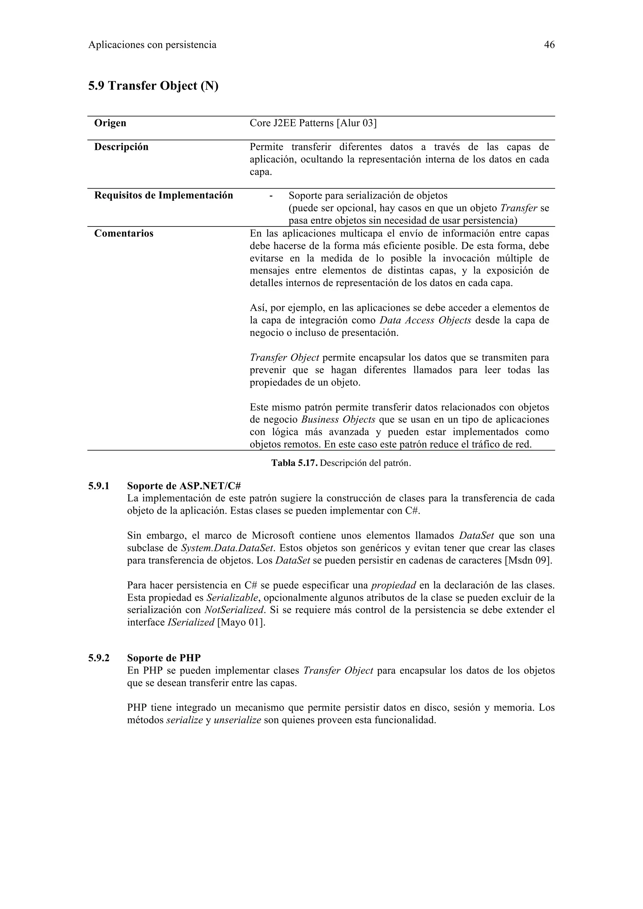 Aplicaciones con persistencia 46 
5.9 Transfer Object (N) 
Origen Core J2EE Patterns [Alur 03] 
Descripción Permite transferir diferentes datos a través de las capas de 
aplicación, ocultando la representación interna de los datos en cada 
capa. 
Requisitos de Implementación ‐ Soporte para serialización de objetos 
(puede ser opcional, hay casos en que un objeto Transfer se 
pasa entre objetos sin necesidad de usar persistencia) 
Comentarios En las aplicaciones multicapa el envío de información entre capas 
debe hacerse de la forma más eficiente posible. De esta forma, debe 
evitarse en la medida de lo posible la invocación múltiple de 
mensajes entre elementos de distintas capas, y la exposición de 
detalles internos de representación de los datos en cada capa. 
Así, por ejemplo, en las aplicaciones se debe acceder a elementos de 
la capa de integración como Data Access Objects desde la capa de 
negocio o incluso de presentación. 
Transfer Object permite encapsular los datos que se transmiten para 
prevenir que se hagan diferentes llamados para leer todas las 
propiedades de un objeto. 
Este mismo patrón permite transferir datos relacionados con objetos 
de negocio Business Objects que se usan en un tipo de aplicaciones 
con lógica más avanzada y pueden estar implementados como 
objetos remotos. En este caso este patrón reduce el tráfico de red. 
Tabla 5.17. Descripción del patrón. 
5.9.1 Soporte de ASP.NET/C# 
La implementación de este patrón sugiere la construcción de clases para la transferencia de cada 
objeto de la aplicación. Estas clases se pueden implementar con C#. 
Sin embargo, el marco de Microsoft contiene unos elementos llamados DataSet que son una 
subclase de System.Data.DataSet. Estos objetos son genéricos y evitan tener que crear las clases 
para transferencia de objetos. Los DataSet se pueden persistir en cadenas de caracteres [Msdn 09]. 
Para hacer persistencia en C# se puede especificar una propiedad en la declaración de las clases. 
Esta propiedad es Serializable, opcionalmente algunos atributos de la clase se pueden excluir de la 
serialización con NotSerialized. Si se requiere más control de la persistencia se debe extender el 
interface ISerialized [Mayo 01]. 
5.9.2 Soporte de PHP 
En PHP se pueden implementar clases Transfer Object para encapsular los datos de los objetos 
que se desean transferir entre las capas. 
PHP tiene integrado un mecanismo que permite persistir datos en disco, sesión y memoria. Los 
métodos serialize y unserialize son quienes proveen esta funcionalidad. 
 