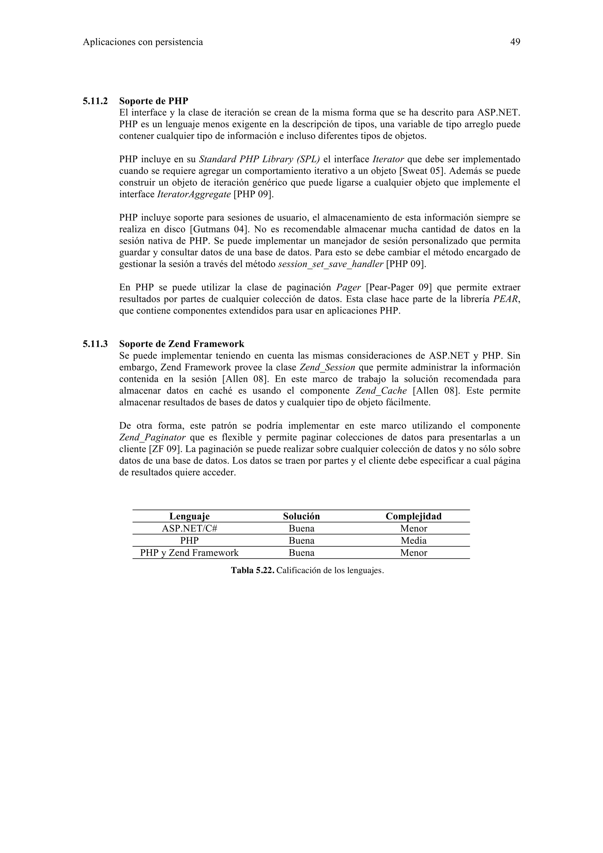 Aplicaciones con persistencia 49 
5.11.2 Soporte de PHP 
El interface y la clase de iteración se crean de la misma forma que se ha descrito para ASP.NET. 
PHP es un lenguaje menos exigente en la descripción de tipos, una variable de tipo arreglo puede 
contener cualquier tipo de información e incluso diferentes tipos de objetos. 
PHP incluye en su Standard PHP Library (SPL) el interface Iterator que debe ser implementado 
cuando se requiere agregar un comportamiento iterativo a un objeto [Sweat 05]. Además se puede 
construir un objeto de iteración genérico que puede ligarse a cualquier objeto que implemente el 
interface IteratorAggregate [PHP 09]. 
PHP incluye soporte para sesiones de usuario, el almacenamiento de esta información siempre se 
realiza en disco [Gutmans 04]. No es recomendable almacenar mucha cantidad de datos en la 
sesión nativa de PHP. Se puede implementar un manejador de sesión personalizado que permita 
guardar y consultar datos de una base de datos. Para esto se debe cambiar el método encargado de 
gestionar la sesión a través del método session_set_save_handler [PHP 09]. 
En PHP se puede utilizar la clase de paginación Pager [Pear-Pager 09] que permite extraer 
resultados por partes de cualquier colección de datos. Esta clase hace parte de la librería PEAR, 
que contiene componentes extendidos para usar en aplicaciones PHP. 
5.11.3 Soporte de Zend Framework 
Se puede implementar teniendo en cuenta las mismas consideraciones de ASP.NET y PHP. Sin 
embargo, Zend Framework provee la clase Zend_Session que permite administrar la información 
contenida en la sesión [Allen 08]. En este marco de trabajo la solución recomendada para 
almacenar datos en caché es usando el componente Zend_Cache [Allen 08]. Este permite 
almacenar resultados de bases de datos y cualquier tipo de objeto fácilmente. 
De otra forma, este patrón se podría implementar en este marco utilizando el componente 
Zend_Paginator que es flexible y permite paginar colecciones de datos para presentarlas a un 
cliente [ZF 09]. La paginación se puede realizar sobre cualquier colección de datos y no sólo sobre 
datos de una base de datos. Los datos se traen por partes y el cliente debe especificar a cual página 
de resultados quiere acceder. 
Lenguaje Solución Complejidad 
ASP.NET/C# Buena Menor 
PHP Buena Media 
PHP y Zend Framework Buena Menor 
Tabla 5.22. Calificación de los lenguajes. 
 