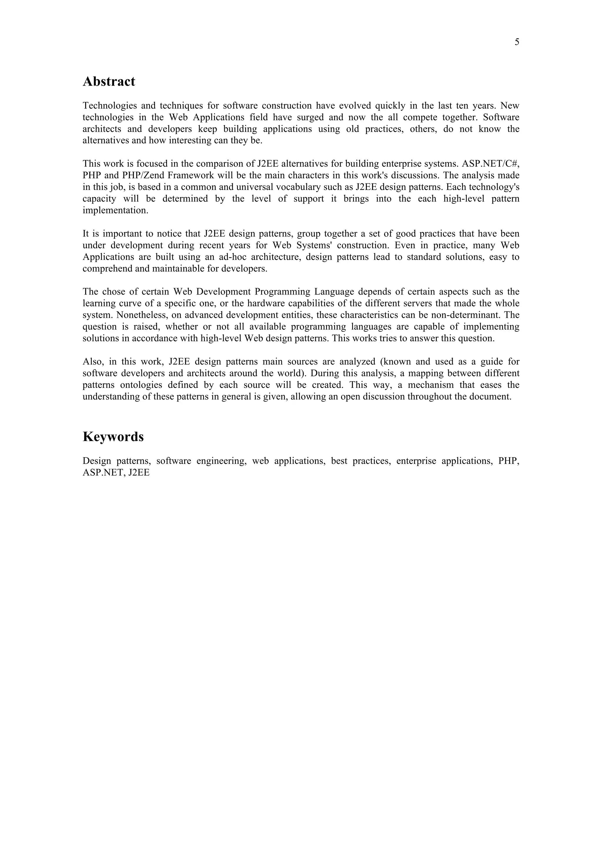 5 
Abstract 
Technologies and techniques for software construction have evolved quickly in the last ten years. New 
technologies in the Web Applications field have surged and now the all compete together. Software 
architects and developers keep building applications using old practices, others, do not know the 
alternatives and how interesting can they be. 
This work is focused in the comparison of J2EE alternatives for building enterprise systems. ASP.NET/C#, 
PHP and PHP/Zend Framework will be the main characters in this work's discussions. The analysis made 
in this job, is based in a common and universal vocabulary such as J2EE design patterns. Each technology's 
capacity will be determined by the level of support it brings into the each high-level pattern 
implementation. 
It is important to notice that J2EE design patterns, group together a set of good practices that have been 
under development during recent years for Web Systems' construction. Even in practice, many Web 
Applications are built using an ad-hoc architecture, design patterns lead to standard solutions, easy to 
comprehend and maintainable for developers. 
The chose of certain Web Development Programming Language depends of certain aspects such as the 
learning curve of a specific one, or the hardware capabilities of the different servers that made the whole 
system. Nonetheless, on advanced development entities, these characteristics can be non-determinant. The 
question is raised, whether or not all available programming languages are capable of implementing 
solutions in accordance with high-level Web design patterns. This works tries to answer this question. 
Also, in this work, J2EE design patterns main sources are analyzed (known and used as a guide for 
software developers and architects around the world). During this analysis, a mapping between different 
patterns ontologies defined by each source will be created. This way, a mechanism that eases the 
understanding of these patterns in general is given, allowing an open discussion throughout the document. 
Keywords 
Design patterns, software engineering, web applications, best practices, enterprise applications, PHP, 
ASP.NET, J2EE 
 