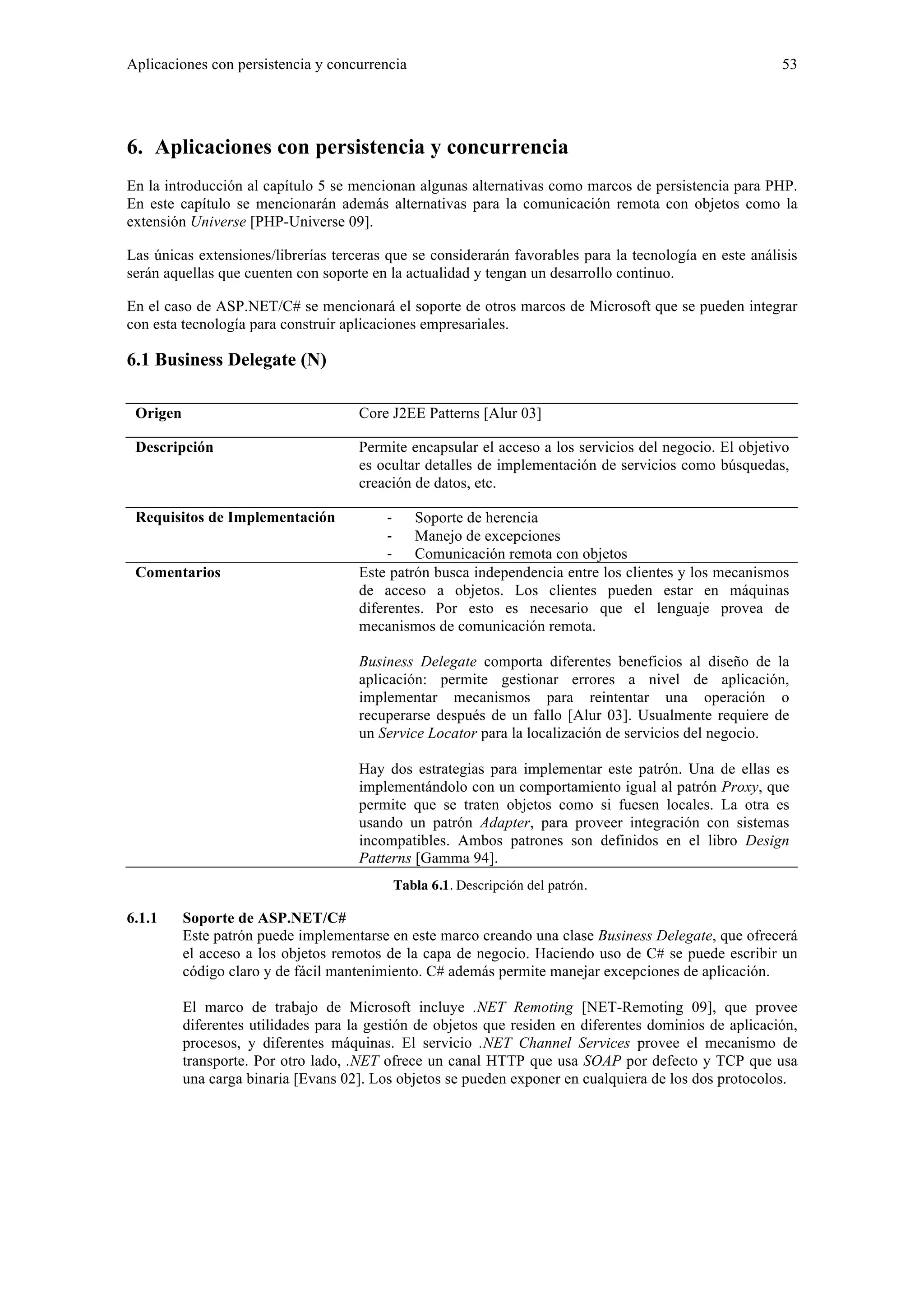 Aplicaciones con persistencia y concurrencia 53 
6. Aplicaciones con persistencia y concurrencia 
En la introducción al capítulo 5 se mencionan algunas alternativas como marcos de persistencia para PHP. 
En este capítulo se mencionarán además alternativas para la comunicación remota con objetos como la 
extensión Universe [PHP-Universe 09]. 
Las únicas extensiones/librerías terceras que se considerarán favorables para la tecnología en este análisis 
serán aquellas que cuenten con soporte en la actualidad y tengan un desarrollo continuo. 
En el caso de ASP.NET/C# se mencionará el soporte de otros marcos de Microsoft que se pueden integrar 
con esta tecnología para construir aplicaciones empresariales. 
6.1 Business Delegate (N) 
Origen Core J2EE Patterns [Alur 03] 
Descripción Permite encapsular el acceso a los servicios del negocio. El objetivo 
es ocultar detalles de implementación de servicios como búsquedas, 
creación de datos, etc. 
Requisitos de Implementación ‐ Soporte de herencia 
‐ Manejo de excepciones 
‐ Comunicación remota con objetos 
Comentarios Este patrón busca independencia entre los clientes y los mecanismos 
de acceso a objetos. Los clientes pueden estar en máquinas 
diferentes. Por esto es necesario que el lenguaje provea de 
mecanismos de comunicación remota. 
Business Delegate comporta diferentes beneficios al diseño de la 
aplicación: permite gestionar errores a nivel de aplicación, 
implementar mecanismos para reintentar una operación o 
recuperarse después de un fallo [Alur 03]. Usualmente requiere de 
un Service Locator para la localización de servicios del negocio. 
Hay dos estrategias para implementar este patrón. Una de ellas es 
implementándolo con un comportamiento igual al patrón Proxy, que 
permite que se traten objetos como si fuesen locales. La otra es 
usando un patrón Adapter, para proveer integración con sistemas 
incompatibles. Ambos patrones son definidos en el libro Design 
Patterns [Gamma 94]. 
Tabla 6.1. Descripción del patrón. 
6.1.1 Soporte de ASP.NET/C# 
Este patrón puede implementarse en este marco creando una clase Business Delegate, que ofrecerá 
el acceso a los objetos remotos de la capa de negocio. Haciendo uso de C# se puede escribir un 
código claro y de fácil mantenimiento. C# además permite manejar excepciones de aplicación. 
El marco de trabajo de Microsoft incluye .NET Remoting [NET-Remoting 09], que provee 
diferentes utilidades para la gestión de objetos que residen en diferentes dominios de aplicación, 
procesos, y diferentes máquinas. El servicio .NET Channel Services provee el mecanismo de 
transporte. Por otro lado, .NET ofrece un canal HTTP que usa SOAP por defecto y TCP que usa 
una carga binaria [Evans 02]. Los objetos se pueden exponer en cualquiera de los dos protocolos. 
 