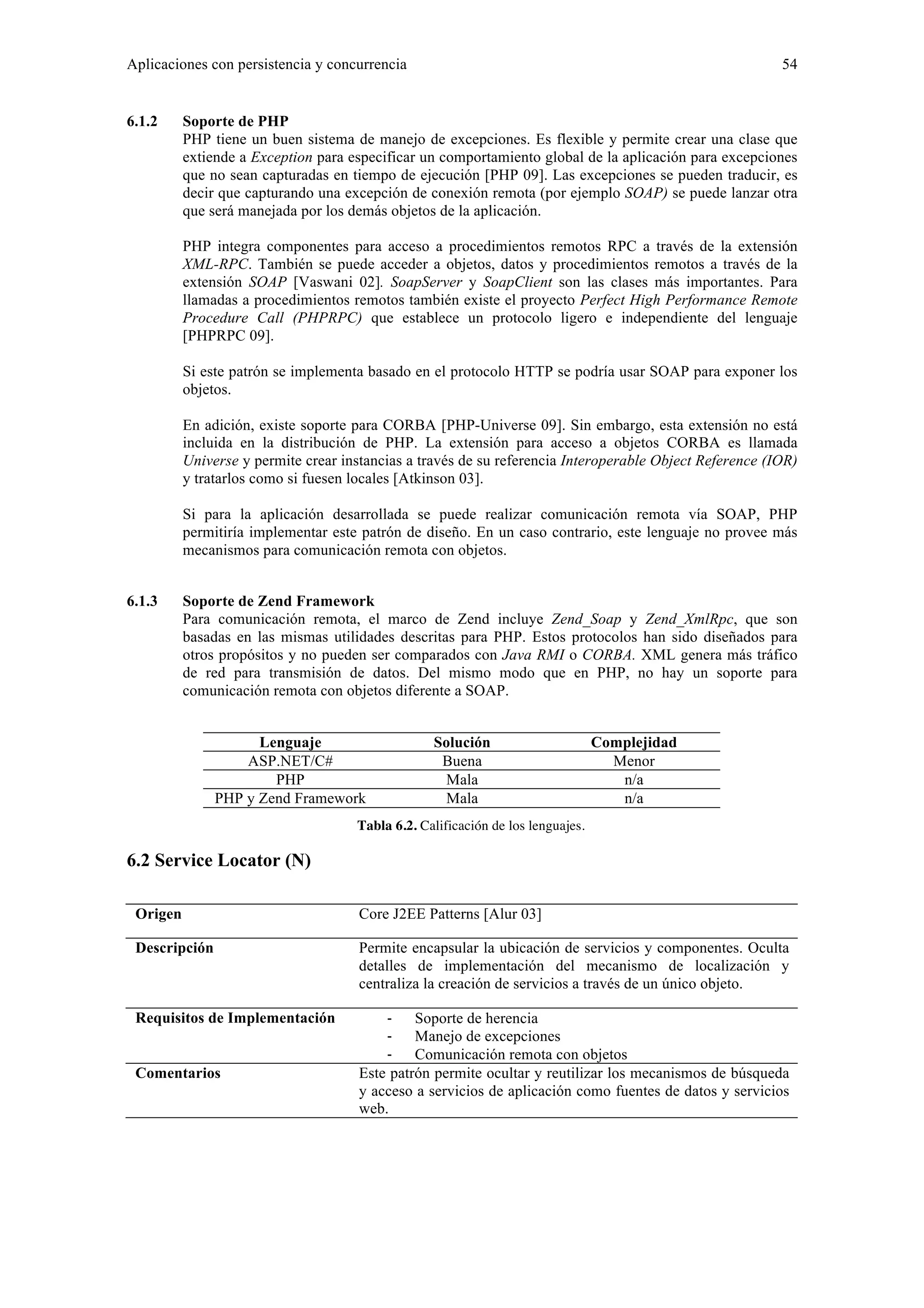 Aplicaciones con persistencia y concurrencia 54 
6.1.2 Soporte de PHP 
PHP tiene un buen sistema de manejo de excepciones. Es flexible y permite crear una clase que 
extiende a Exception para especificar un comportamiento global de la aplicación para excepciones 
que no sean capturadas en tiempo de ejecución [PHP 09]. Las excepciones se pueden traducir, es 
decir que capturando una excepción de conexión remota (por ejemplo SOAP) se puede lanzar otra 
que será manejada por los demás objetos de la aplicación. 
PHP integra componentes para acceso a procedimientos remotos RPC a través de la extensión 
XML-RPC. También se puede acceder a objetos, datos y procedimientos remotos a través de la 
extensión SOAP [Vaswani 02]. SoapServer y SoapClient son las clases más importantes. Para 
llamadas a procedimientos remotos también existe el proyecto Perfect High Performance Remote 
Procedure Call (PHPRPC) que establece un protocolo ligero e independiente del lenguaje 
[PHPRPC 09]. 
Si este patrón se implementa basado en el protocolo HTTP se podría usar SOAP para exponer los 
objetos. 
En adición, existe soporte para CORBA [PHP-Universe 09]. Sin embargo, esta extensión no está 
incluida en la distribución de PHP. La extensión para acceso a objetos CORBA es llamada 
Universe y permite crear instancias a través de su referencia Interoperable Object Reference (IOR) 
y tratarlos como si fuesen locales [Atkinson 03]. 
Si para la aplicación desarrollada se puede realizar comunicación remota vía SOAP, PHP 
permitiría implementar este patrón de diseño. En un caso contrario, este lenguaje no provee más 
mecanismos para comunicación remota con objetos. 
6.1.3 Soporte de Zend Framework 
Para comunicación remota, el marco de Zend incluye Zend_Soap y Zend_XmlRpc, que son 
basadas en las mismas utilidades descritas para PHP. Estos protocolos han sido diseñados para 
otros propósitos y no pueden ser comparados con Java RMI o CORBA. XML genera más tráfico 
de red para transmisión de datos. Del mismo modo que en PHP, no hay un soporte para 
comunicación remota con objetos diferente a SOAP. 
Lenguaje Solución Complejidad 
ASP.NET/C# Buena Menor 
PHP Mala n/a 
PHP y Zend Framework Mala n/a 
Tabla 6.2. Calificación de los lenguajes. 
6.2 Service Locator (N) 
Origen Core J2EE Patterns [Alur 03] 
Descripción Permite encapsular la ubicación de servicios y componentes. Oculta 
detalles de implementación del mecanismo de localización y 
centraliza la creación de servicios a través de un único objeto. 
Requisitos de Implementación ‐ Soporte de herencia 
‐ Manejo de excepciones 
‐ Comunicación remota con objetos 
Comentarios Este patrón permite ocultar y reutilizar los mecanismos de búsqueda 
y acceso a servicios de aplicación como fuentes de datos y servicios 
web. 
 