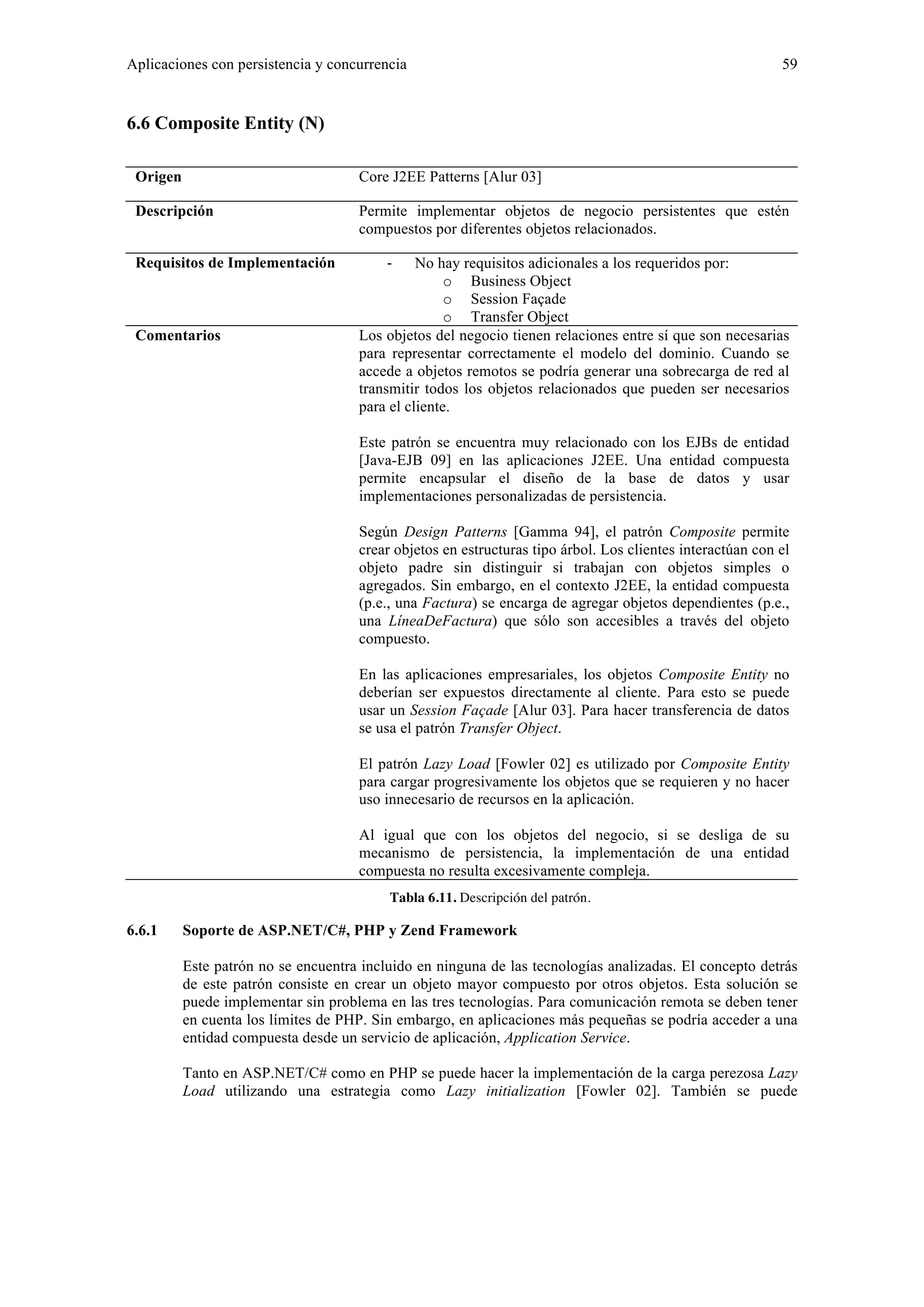 Aplicaciones con persistencia y concurrencia 59 
6.6 Composite Entity (N) 
Origen Core J2EE Patterns [Alur 03] 
Descripción Permite implementar objetos de negocio persistentes que estén 
compuestos por diferentes objetos relacionados. 
Requisitos de Implementación ‐ No hay requisitos adicionales a los requeridos por: 
o Business Object 
o Session Façade 
o Transfer Object 
Comentarios Los objetos del negocio tienen relaciones entre sí que son necesarias 
para representar correctamente el modelo del dominio. Cuando se 
accede a objetos remotos se podría generar una sobrecarga de red al 
transmitir todos los objetos relacionados que pueden ser necesarios 
para el cliente. 
Este patrón se encuentra muy relacionado con los EJBs de entidad 
[Java-EJB 09] en las aplicaciones J2EE. Una entidad compuesta 
permite encapsular el diseño de la base de datos y usar 
implementaciones personalizadas de persistencia. 
Según Design Patterns [Gamma 94], el patrón Composite permite 
crear objetos en estructuras tipo árbol. Los clientes interactúan con el 
objeto padre sin distinguir si trabajan con objetos simples o 
agregados. Sin embargo, en el contexto J2EE, la entidad compuesta 
(p.e., una Factura) se encarga de agregar objetos dependientes (p.e., 
una LíneaDeFactura) que sólo son accesibles a través del objeto 
compuesto. 
En las aplicaciones empresariales, los objetos Composite Entity no 
deberían ser expuestos directamente al cliente. Para esto se puede 
usar un Session Façade [Alur 03]. Para hacer transferencia de datos 
se usa el patrón Transfer Object. 
El patrón Lazy Load [Fowler 02] es utilizado por Composite Entity 
para cargar progresivamente los objetos que se requieren y no hacer 
uso innecesario de recursos en la aplicación. 
Al igual que con los objetos del negocio, si se desliga de su 
mecanismo de persistencia, la implementación de una entidad 
compuesta no resulta excesivamente compleja. 
Tabla 6.11. Descripción del patrón. 
6.6.1 Soporte de ASP.NET/C#, PHP y Zend Framework 
Este patrón no se encuentra incluido en ninguna de las tecnologías analizadas. El concepto detrás 
de este patrón consiste en crear un objeto mayor compuesto por otros objetos. Esta solución se 
puede implementar sin problema en las tres tecnologías. Para comunicación remota se deben tener 
en cuenta los límites de PHP. Sin embargo, en aplicaciones más pequeñas se podría acceder a una 
entidad compuesta desde un servicio de aplicación, Application Service. 
Tanto en ASP.NET/C# como en PHP se puede hacer la implementación de la carga perezosa Lazy 
Load utilizando una estrategia como Lazy initialization [Fowler 02]. También se puede 
 
