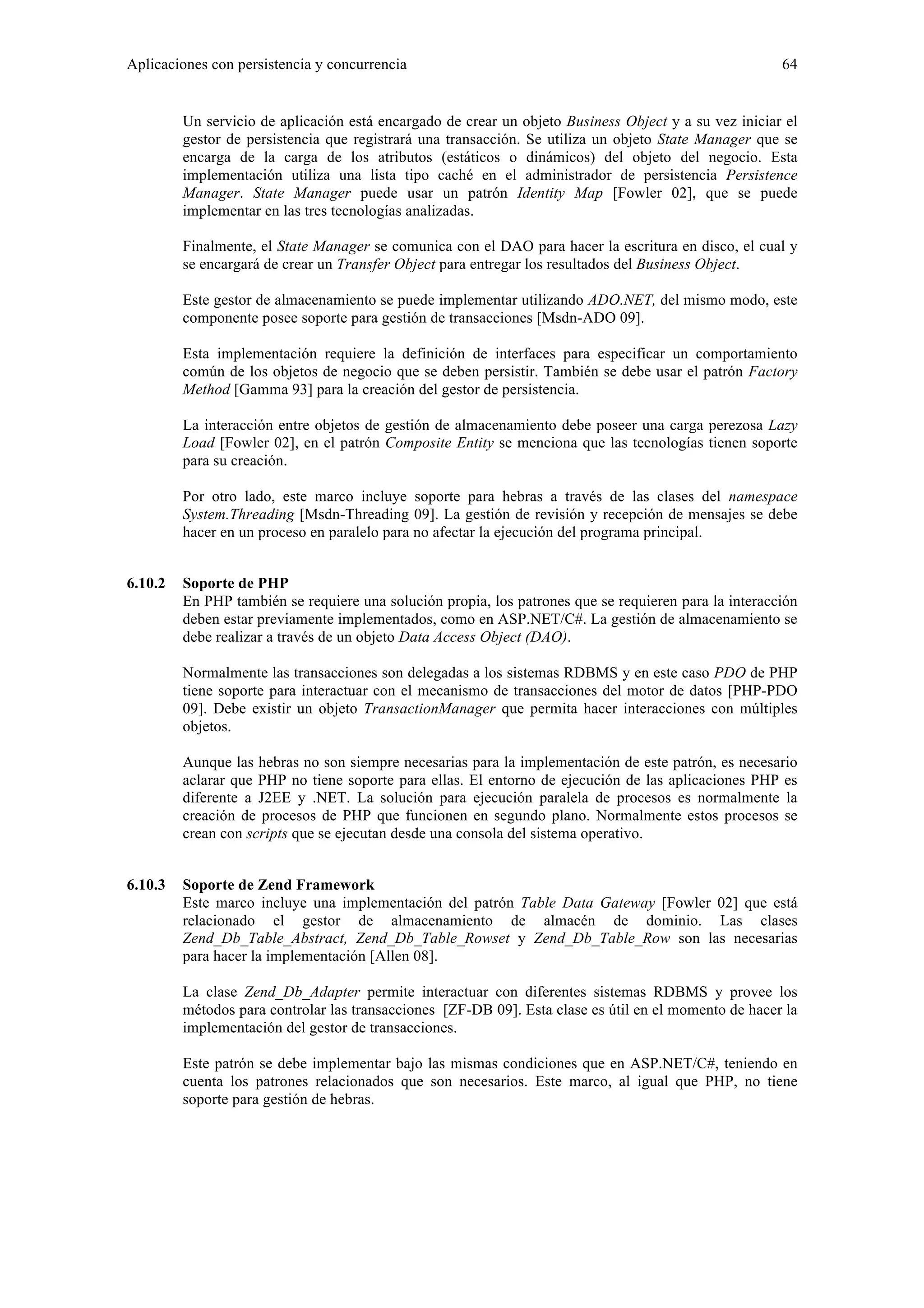 Aplicaciones con persistencia y concurrencia 64 
Un servicio de aplicación está encargado de crear un objeto Business Object y a su vez iniciar el 
gestor de persistencia que registrará una transacción. Se utiliza un objeto State Manager que se 
encarga de la carga de los atributos (estáticos o dinámicos) del objeto del negocio. Esta 
implementación utiliza una lista tipo caché en el administrador de persistencia Persistence 
Manager. State Manager puede usar un patrón Identity Map [Fowler 02], que se puede 
implementar en las tres tecnologías analizadas. 
Finalmente, el State Manager se comunica con el DAO para hacer la escritura en disco, el cual y 
se encargará de crear un Transfer Object para entregar los resultados del Business Object. 
Este gestor de almacenamiento se puede implementar utilizando ADO.NET, del mismo modo, este 
componente posee soporte para gestión de transacciones [Msdn-ADO 09]. 
Esta implementación requiere la definición de interfaces para especificar un comportamiento 
común de los objetos de negocio que se deben persistir. También se debe usar el patrón Factory 
Method [Gamma 93] para la creación del gestor de persistencia. 
La interacción entre objetos de gestión de almacenamiento debe poseer una carga perezosa Lazy 
Load [Fowler 02], en el patrón Composite Entity se menciona que las tecnologías tienen soporte 
para su creación. 
Por otro lado, este marco incluye soporte para hebras a través de las clases del namespace 
System.Threading [Msdn-Threading 09]. La gestión de revisión y recepción de mensajes se debe 
hacer en un proceso en paralelo para no afectar la ejecución del programa principal. 
6.10.2 Soporte de PHP 
En PHP también se requiere una solución propia, los patrones que se requieren para la interacción 
deben estar previamente implementados, como en ASP.NET/C#. La gestión de almacenamiento se 
debe realizar a través de un objeto Data Access Object (DAO). 
Normalmente las transacciones son delegadas a los sistemas RDBMS y en este caso PDO de PHP 
tiene soporte para interactuar con el mecanismo de transacciones del motor de datos [PHP-PDO 
09]. Debe existir un objeto TransactionManager que permita hacer interacciones con múltiples 
objetos. 
Aunque las hebras no son siempre necesarias para la implementación de este patrón, es necesario 
aclarar que PHP no tiene soporte para ellas. El entorno de ejecución de las aplicaciones PHP es 
diferente a J2EE y .NET. La solución para ejecución paralela de procesos es normalmente la 
creación de procesos de PHP que funcionen en segundo plano. Normalmente estos procesos se 
crean con scripts que se ejecutan desde una consola del sistema operativo. 
6.10.3 Soporte de Zend Framework 
Este marco incluye una implementación del patrón Table Data Gateway [Fowler 02] que está 
relacionado el gestor de almacenamiento de almacén de dominio. Las clases 
Zend_Db_Table_Abstract, Zend_Db_Table_Rowset y Zend_Db_Table_Row son las necesarias 
para hacer la implementación [Allen 08]. 
La clase Zend_Db_Adapter permite interactuar con diferentes sistemas RDBMS y provee los 
métodos para controlar las transacciones [ZF-DB 09]. Esta clase es útil en el momento de hacer la 
implementación del gestor de transacciones. 
Este patrón se debe implementar bajo las mismas condiciones que en ASP.NET/C#, teniendo en 
cuenta los patrones relacionados que son necesarios. Este marco, al igual que PHP, no tiene 
soporte para gestión de hebras. 
 