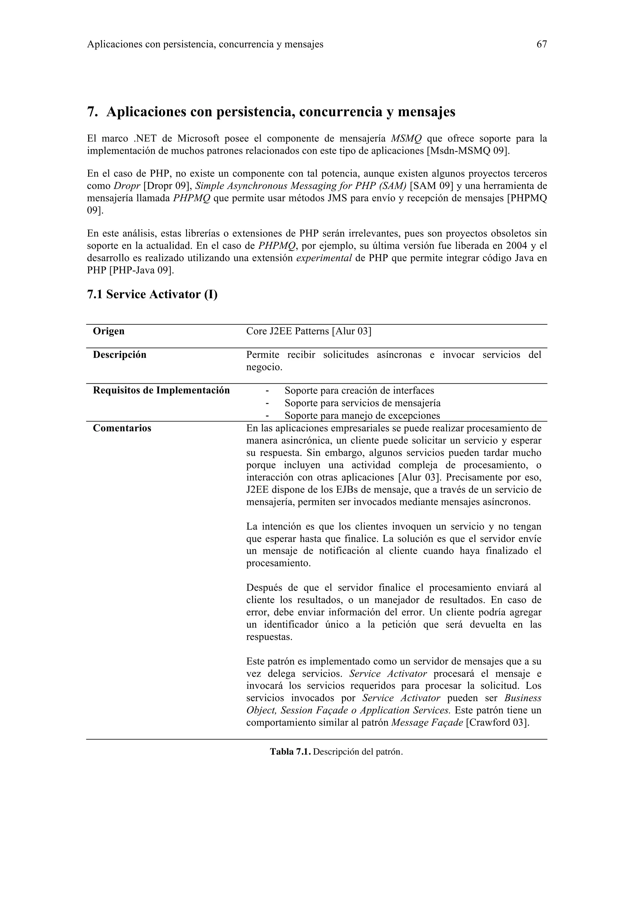 Aplicaciones con persistencia, concurrencia y mensajes 67 
7. Aplicaciones con persistencia, concurrencia y mensajes 
El marco .NET de Microsoft posee el componente de mensajería MSMQ que ofrece soporte para la 
implementación de muchos patrones relacionados con este tipo de aplicaciones [Msdn-MSMQ 09]. 
En el caso de PHP, no existe un componente con tal potencia, aunque existen algunos proyectos terceros 
como Dropr [Dropr 09], Simple Asynchronous Messaging for PHP (SAM) [SAM 09] y una herramienta de 
mensajería llamada PHPMQ que permite usar métodos JMS para envío y recepción de mensajes [PHPMQ 
09]. 
En este análisis, estas librerías o extensiones de PHP serán irrelevantes, pues son proyectos obsoletos sin 
soporte en la actualidad. En el caso de PHPMQ, por ejemplo, su última versión fue liberada en 2004 y el 
desarrollo es realizado utilizando una extensión experimental de PHP que permite integrar código Java en 
PHP [PHP-Java 09]. 
7.1 Service Activator (I) 
Origen Core J2EE Patterns [Alur 03] 
Descripción Permite recibir solicitudes asíncronas e invocar servicios del 
negocio. 
Requisitos de Implementación ‐ Soporte para creación de interfaces 
‐ Soporte para servicios de mensajería 
‐ Soporte para manejo de excepciones 
Comentarios En las aplicaciones empresariales se puede realizar procesamiento de 
manera asincrónica, un cliente puede solicitar un servicio y esperar 
su respuesta. Sin embargo, algunos servicios pueden tardar mucho 
porque incluyen una actividad compleja de procesamiento, o 
interacción con otras aplicaciones [Alur 03]. Precisamente por eso, 
J2EE dispone de los EJBs de mensaje, que a través de un servicio de 
mensajería, permiten ser invocados mediante mensajes asíncronos. 
La intención es que los clientes invoquen un servicio y no tengan 
que esperar hasta que finalice. La solución es que el servidor envíe 
un mensaje de notificación al cliente cuando haya finalizado el 
procesamiento. 
Después de que el servidor finalice el procesamiento enviará al 
cliente los resultados, o un manejador de resultados. En caso de 
error, debe enviar información del error. Un cliente podría agregar 
un identificador único a la petición que será devuelta en las 
respuestas. 
Este patrón es implementado como un servidor de mensajes que a su 
vez delega servicios. Service Activator procesará el mensaje e 
invocará los servicios requeridos para procesar la solicitud. Los 
servicios invocados por Service Activator pueden ser Business 
Object, Session Façade o Application Services. Este patrón tiene un 
comportamiento similar al patrón Message Façade [Crawford 03]. 
Tabla 7.1. Descripción del patrón. 
 
