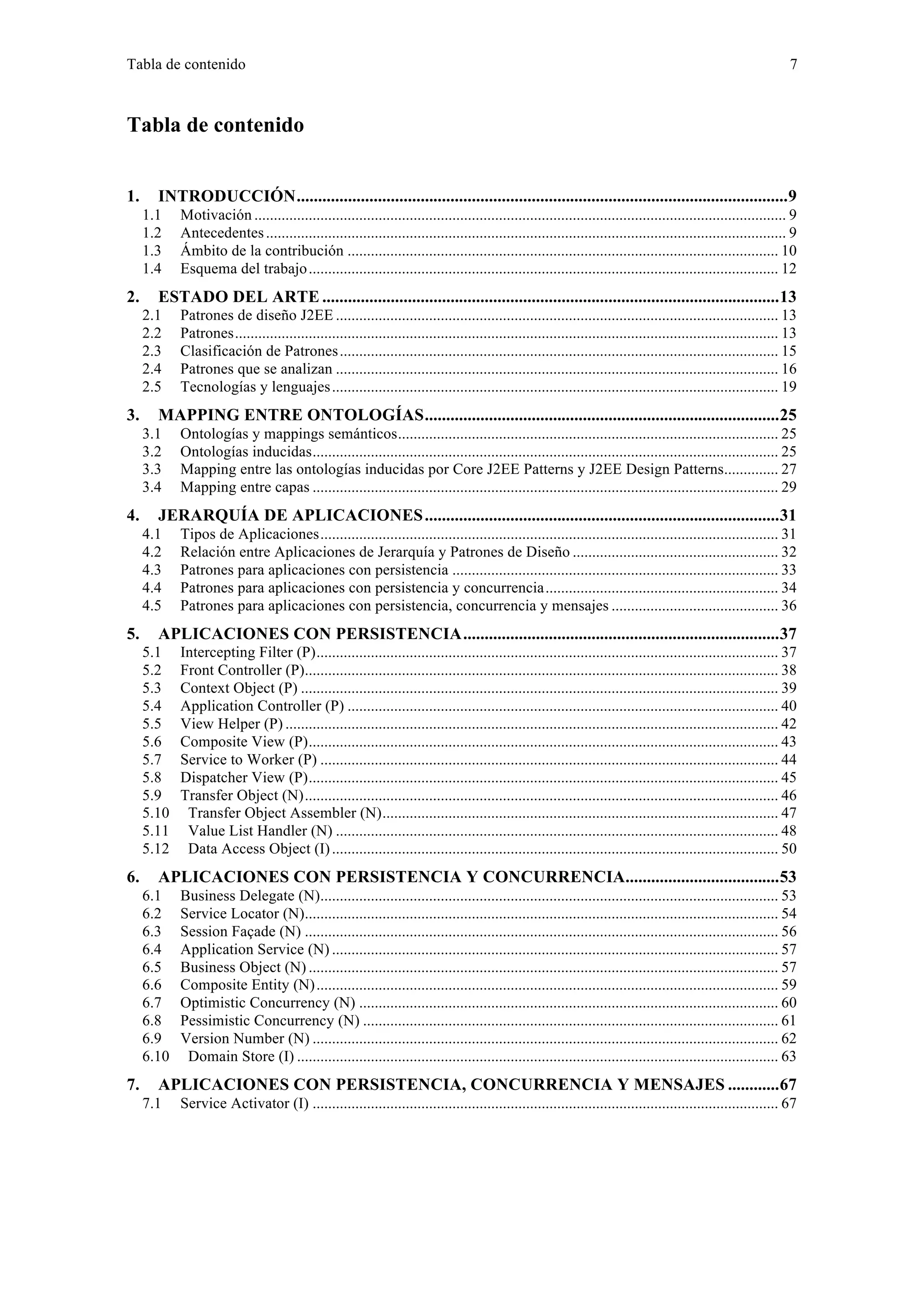 Tabla de contenido 7 
Tabla de contenido 
1. INTRODUCCIÓN...................................................................................................................9 
1.1 Motivación ......................................................................................................................................... 9 
1.2 Antecedentes ...................................................................................................................................... 9 
1.3 Ámbito de la contribución ............................................................................................................... 10 
1.4 Esquema del trabajo......................................................................................................................... 12 
2. ESTADO DEL ARTE ...........................................................................................................13 
2.1 Patrones de diseño J2EE .................................................................................................................. 13 
2.2 Patrones............................................................................................................................................ 13 
2.3 Clasificación de Patrones................................................................................................................. 15 
2.4 Patrones que se analizan .................................................................................................................. 16 
2.5 Tecnologías y lenguajes................................................................................................................... 19 
3. MAPPING ENTRE ONTOLOGÍAS...................................................................................25 
3.1 Ontologías y mappings semánticos.................................................................................................. 25 
3.2 Ontologías inducidas........................................................................................................................ 25 
3.3 Mapping entre las ontologías inducidas por Core J2EE Patterns y J2EE Design Patterns.............. 27 
3.4 Mapping entre capas ........................................................................................................................ 29 
4. JERARQUÍA DE APLICACIONES...................................................................................31 
4.1 Tipos de Aplicaciones...................................................................................................................... 31 
4.2 Relación entre Aplicaciones de Jerarquía y Patrones de Diseño ..................................................... 32 
4.3 Patrones para aplicaciones con persistencia .................................................................................... 33 
4.4 Patrones para aplicaciones con persistencia y concurrencia............................................................ 34 
4.5 Patrones para aplicaciones con persistencia, concurrencia y mensajes ........................................... 36 
5. APLICACIONES CON PERSISTENCIA..........................................................................37 
5.1 Intercepting Filter (P)....................................................................................................................... 37 
5.2 Front Controller (P).......................................................................................................................... 38 
5.3 Context Object (P) ........................................................................................................................... 39 
5.4 Application Controller (P) ............................................................................................................... 40 
5.5 View Helper (P) ............................................................................................................................... 42 
5.6 Composite View (P)......................................................................................................................... 43 
5.7 Service to Worker (P) ...................................................................................................................... 44 
5.8 Dispatcher View (P)......................................................................................................................... 45 
5.9 Transfer Object (N).......................................................................................................................... 46 
5.10 Transfer Object Assembler (N)...................................................................................................... 47 
5.11 Value List Handler (N) .................................................................................................................. 48 
5.12 Data Access Object (I) ................................................................................................................... 50 
6. APLICACIONES CON PERSISTENCIA Y CONCURRENCIA....................................53 
6.1 Business Delegate (N)...................................................................................................................... 53 
6.2 Service Locator (N).......................................................................................................................... 54 
6.3 Session Façade (N) .......................................................................................................................... 56 
6.4 Application Service (N) ................................................................................................................... 57 
6.5 Business Object (N) ......................................................................................................................... 57 
6.6 Composite Entity (N)....................................................................................................................... 59 
6.7 Optimistic Concurrency (N) ............................................................................................................ 60 
6.8 Pessimistic Concurrency (N) ........................................................................................................... 61 
6.9 Version Number (N) ........................................................................................................................ 62 
6.10 Domain Store (I) ............................................................................................................................ 63 
7. APLICACIONES CON PERSISTENCIA, CONCURRENCIA Y MENSAJES ............67 
7.1 Service Activator (I) ........................................................................................................................ 67 
 