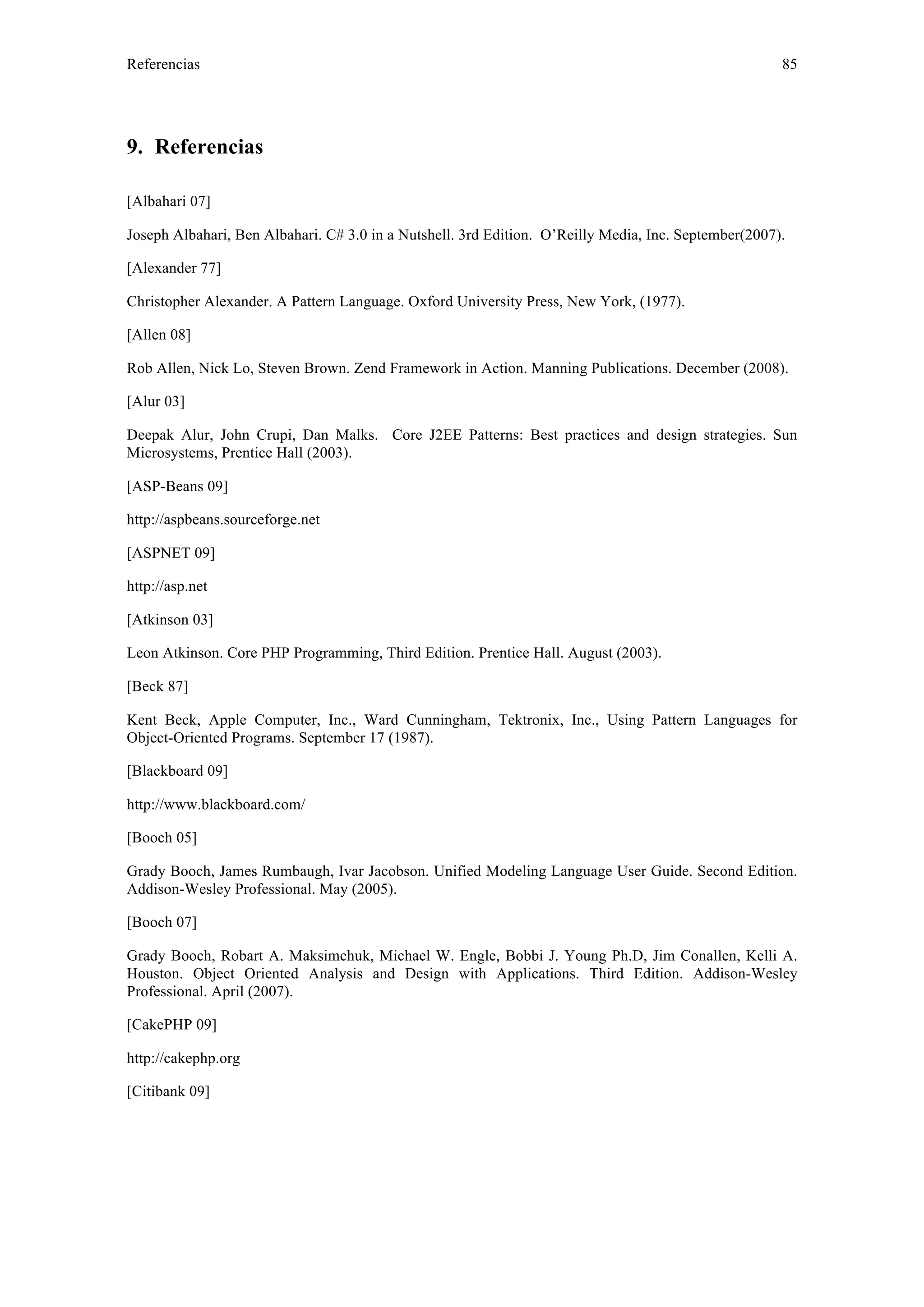 Referencias 85 
9. Referencias 
[Albahari 07] 
Joseph Albahari, Ben Albahari. C# 3.0 in a Nutshell. 3rd Edition. O’Reilly Media, Inc. September(2007). 
[Alexander 77] 
Christopher Alexander. A Pattern Language. Oxford University Press, New York, (1977). 
[Allen 08] 
Rob Allen, Nick Lo, Steven Brown. Zend Framework in Action. Manning Publications. December (2008). 
[Alur 03] 
Deepak Alur, John Crupi, Dan Malks. Core J2EE Patterns: Best practices and design strategies. Sun 
Microsystems, Prentice Hall (2003). 
[ASP-Beans 09] 
http://aspbeans.sourceforge.net 
[ASPNET 09] 
http://asp.net 
[Atkinson 03] 
Leon Atkinson. Core PHP Programming, Third Edition. Prentice Hall. August (2003). 
[Beck 87] 
Kent Beck, Apple Computer, Inc., Ward Cunningham, Tektronix, Inc., Using Pattern Languages for 
Object-Oriented Programs. September 17 (1987). 
[Blackboard 09] 
http://www.blackboard.com/ 
[Booch 05] 
Grady Booch, James Rumbaugh, Ivar Jacobson. Unified Modeling Language User Guide. Second Edition. 
Addison-Wesley Professional. May (2005). 
[Booch 07] 
Grady Booch, Robart A. Maksimchuk, Michael W. Engle, Bobbi J. Young Ph.D, Jim Conallen, Kelli A. 
Houston. Object Oriented Analysis and Design with Applications. Third Edition. Addison-Wesley 
Professional. April (2007). 
[CakePHP 09] 
http://cakephp.org 
[Citibank 09] 
 