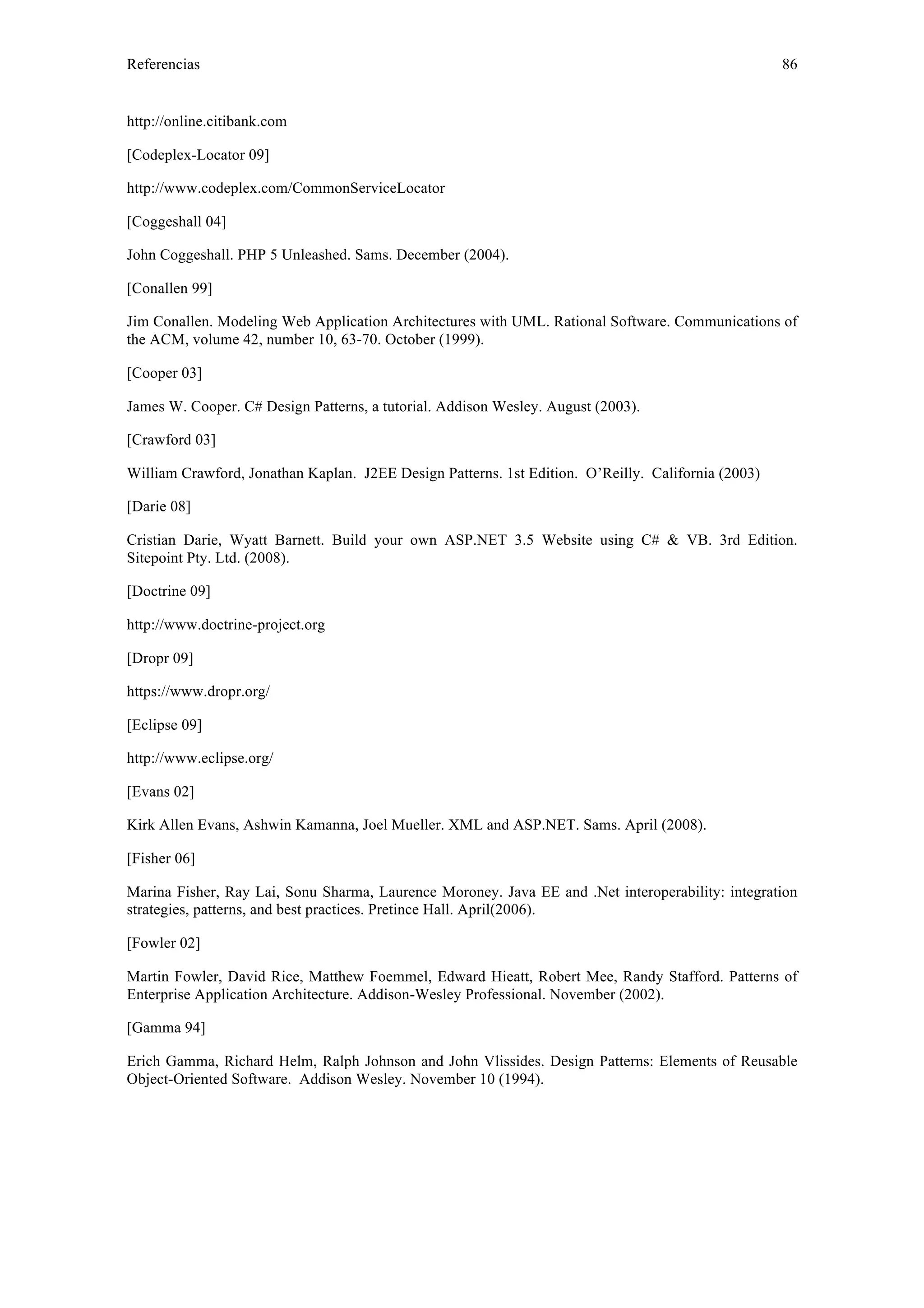 Referencias 86 
http://online.citibank.com 
[Codeplex-Locator 09] 
http://www.codeplex.com/CommonServiceLocator 
[Coggeshall 04] 
John Coggeshall. PHP 5 Unleashed. Sams. December (2004). 
[Conallen 99] 
Jim Conallen. Modeling Web Application Architectures with UML. Rational Software. Communications of 
the ACM, volume 42, number 10, 63-70. October (1999). 
[Cooper 03] 
James W. Cooper. C# Design Patterns, a tutorial. Addison Wesley. August (2003). 
[Crawford 03] 
William Crawford, Jonathan Kaplan. J2EE Design Patterns. 1st Edition. O’Reilly. California (2003) 
[Darie 08] 
Cristian Darie, Wyatt Barnett. Build your own ASP.NET 3.5 Website using C# & VB. 3rd Edition. 
Sitepoint Pty. Ltd. (2008). 
[Doctrine 09] 
http://www.doctrine-project.org 
[Dropr 09] 
https://www.dropr.org/ 
[Eclipse 09] 
http://www.eclipse.org/ 
[Evans 02] 
Kirk Allen Evans, Ashwin Kamanna, Joel Mueller. XML and ASP.NET. Sams. April (2008). 
[Fisher 06] 
Marina Fisher, Ray Lai, Sonu Sharma, Laurence Moroney. Java EE and .Net interoperability: integration 
strategies, patterns, and best practices. Pretince Hall. April(2006). 
[Fowler 02] 
Martin Fowler, David Rice, Matthew Foemmel, Edward Hieatt, Robert Mee, Randy Stafford. Patterns of 
Enterprise Application Architecture. Addison-Wesley Professional. November (2002). 
[Gamma 94] 
Erich Gamma, Richard Helm, Ralph Johnson and John Vlissides. Design Patterns: Elements of Reusable 
Object-Oriented Software. Addison Wesley. November 10 (1994). 
 