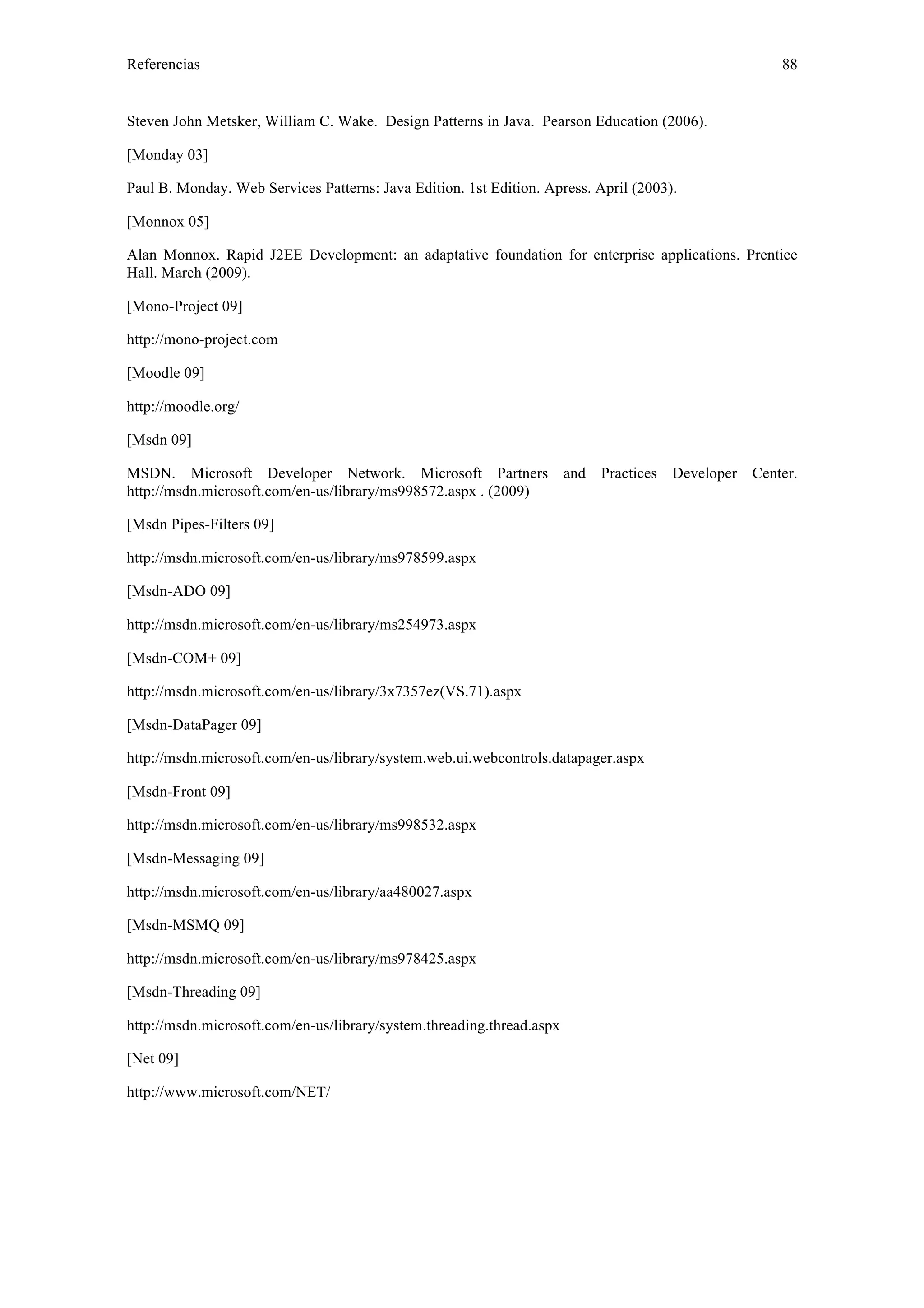 Referencias 88 
Steven John Metsker, William C. Wake. Design Patterns in Java. Pearson Education (2006). 
[Monday 03] 
Paul B. Monday. Web Services Patterns: Java Edition. 1st Edition. Apress. April (2003). 
[Monnox 05] 
Alan Monnox. Rapid J2EE Development: an adaptative foundation for enterprise applications. Prentice 
Hall. March (2009). 
[Mono-Project 09] 
http://mono-project.com 
[Moodle 09] 
http://moodle.org/ 
[Msdn 09] 
MSDN. Microsoft Developer Network. Microsoft Partners and Practices Developer Center. 
http://msdn.microsoft.com/en-us/library/ms998572.aspx . (2009) 
[Msdn Pipes-Filters 09] 
http://msdn.microsoft.com/en-us/library/ms978599.aspx 
[Msdn-ADO 09] 
http://msdn.microsoft.com/en-us/library/ms254973.aspx 
[Msdn-COM+ 09] 
http://msdn.microsoft.com/en-us/library/3x7357ez(VS.71).aspx 
[Msdn-DataPager 09] 
http://msdn.microsoft.com/en-us/library/system.web.ui.webcontrols.datapager.aspx 
[Msdn-Front 09] 
http://msdn.microsoft.com/en-us/library/ms998532.aspx 
[Msdn-Messaging 09] 
http://msdn.microsoft.com/en-us/library/aa480027.aspx 
[Msdn-MSMQ 09] 
http://msdn.microsoft.com/en-us/library/ms978425.aspx 
[Msdn-Threading 09] 
http://msdn.microsoft.com/en-us/library/system.threading.thread.aspx 
[Net 09] 
http://www.microsoft.com/NET/ 
 