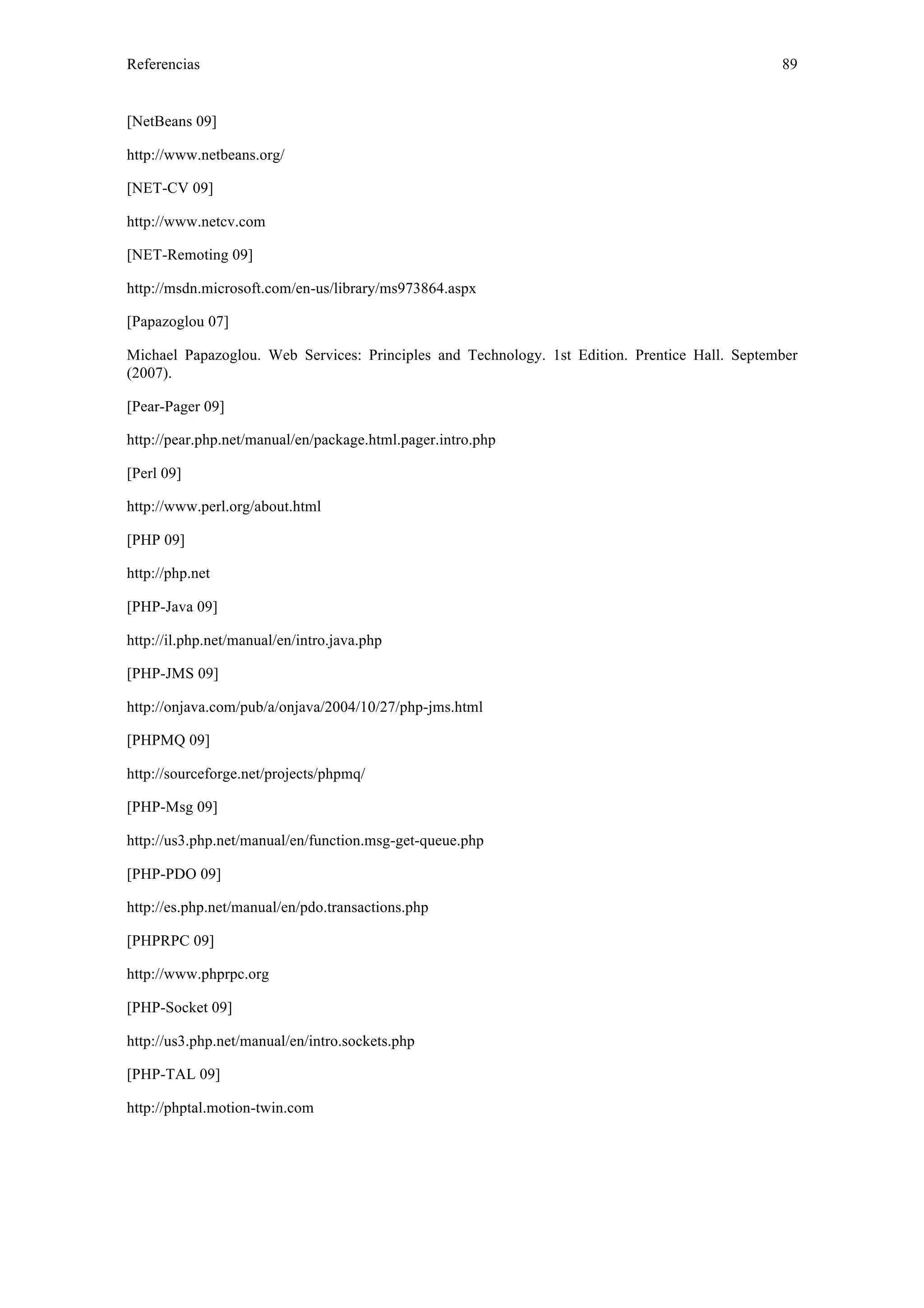 Referencias 89 
[NetBeans 09] 
http://www.netbeans.org/ 
[NET-CV 09] 
http://www.netcv.com 
[NET-Remoting 09] 
http://msdn.microsoft.com/en-us/library/ms973864.aspx 
[Papazoglou 07] 
Michael Papazoglou. Web Services: Principles and Technology. 1st Edition. Prentice Hall. September 
(2007). 
[Pear-Pager 09] 
http://pear.php.net/manual/en/package.html.pager.intro.php 
[Perl 09] 
http://www.perl.org/about.html 
[PHP 09] 
http://php.net 
[PHP-Java 09] 
http://il.php.net/manual/en/intro.java.php 
[PHP-JMS 09] 
http://onjava.com/pub/a/onjava/2004/10/27/php-jms.html 
[PHPMQ 09] 
http://sourceforge.net/projects/phpmq/ 
[PHP-Msg 09] 
http://us3.php.net/manual/en/function.msg-get-queue.php 
[PHP-PDO 09] 
http://es.php.net/manual/en/pdo.transactions.php 
[PHPRPC 09] 
http://www.phprpc.org 
[PHP-Socket 09] 
http://us3.php.net/manual/en/intro.sockets.php 
[PHP-TAL 09] 
http://phptal.motion-twin.com 
 