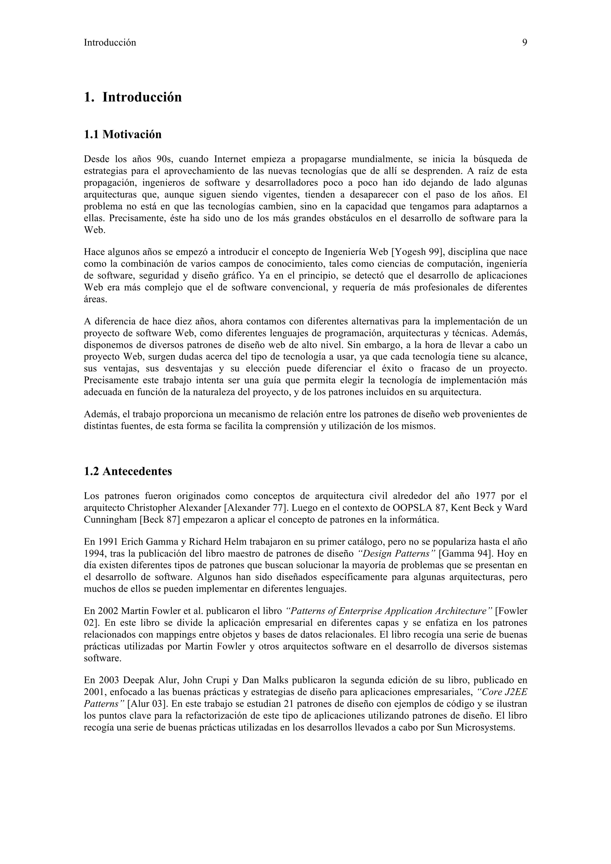 Introducción 9 
1. Introducción 
1.1 Motivación 
Desde los años 90s, cuando Internet empieza a propagarse mundialmente, se inicia la búsqueda de 
estrategias para el aprovechamiento de las nuevas tecnologías que de allí se desprenden. A raíz de esta 
propagación, ingenieros de software y desarrolladores poco a poco han ido dejando de lado algunas 
arquitecturas que, aunque siguen siendo vigentes, tienden a desaparecer con el paso de los años. El 
problema no está en que las tecnologías cambien, sino en la capacidad que tengamos para adaptarnos a 
ellas. Precisamente, éste ha sido uno de los más grandes obstáculos en el desarrollo de software para la 
Web. 
Hace algunos años se empezó a introducir el concepto de Ingeniería Web [Yogesh 99], disciplina que nace 
como la combinación de varios campos de conocimiento, tales como ciencias de computación, ingeniería 
de software, seguridad y diseño gráfico. Ya en el principio, se detectó que el desarrollo de aplicaciones 
Web era más complejo que el de software convencional, y requería de más profesionales de diferentes 
áreas. 
A diferencia de hace diez años, ahora contamos con diferentes alternativas para la implementación de un 
proyecto de software Web, como diferentes lenguajes de programación, arquitecturas y técnicas. Además, 
disponemos de diversos patrones de diseño web de alto nivel. Sin embargo, a la hora de llevar a cabo un 
proyecto Web, surgen dudas acerca del tipo de tecnología a usar, ya que cada tecnología tiene su alcance, 
sus ventajas, sus desventajas y su elección puede diferenciar el éxito o fracaso de un proyecto. 
Precisamente este trabajo intenta ser una guía que permita elegir la tecnología de implementación más 
adecuada en función de la naturaleza del proyecto, y de los patrones incluidos en su arquitectura. 
Además, el trabajo proporciona un mecanismo de relación entre los patrones de diseño web provenientes de 
distintas fuentes, de esta forma se facilita la comprensión y utilización de los mismos. 
1.2 Antecedentes 
Los patrones fueron originados como conceptos de arquitectura civil alrededor del año 1977 por el 
arquitecto Christopher Alexander [Alexander 77]. Luego en el contexto de OOPSLA 87, Kent Beck y Ward 
Cunningham [Beck 87] empezaron a aplicar el concepto de patrones en la informática. 
En 1991 Erich Gamma y Richard Helm trabajaron en su primer catálogo, pero no se populariza hasta el año 
1994, tras la publicación del libro maestro de patrones de diseño “Design Patterns” [Gamma 94]. Hoy en 
día existen diferentes tipos de patrones que buscan solucionar la mayoría de problemas que se presentan en 
el desarrollo de software. Algunos han sido diseñados específicamente para algunas arquitecturas, pero 
muchos de ellos se pueden implementar en diferentes lenguajes. 
En 2002 Martin Fowler et al. publicaron el libro “Patterns of Enterprise Application Architecture” [Fowler 
02]. En este libro se divide la aplicación empresarial en diferentes capas y se enfatiza en los patrones 
relacionados con mappings entre objetos y bases de datos relacionales. El libro recogía una serie de buenas 
prácticas utilizadas por Martin Fowler y otros arquitectos software en el desarrollo de diversos sistemas 
software. 
En 2003 Deepak Alur, John Crupi y Dan Malks publicaron la segunda edición de su libro, publicado en 
2001, enfocado a las buenas prácticas y estrategias de diseño para aplicaciones empresariales, “Core J2EE 
Patterns” [Alur 03]. En este trabajo se estudian 21 patrones de diseño con ejemplos de código y se ilustran 
los puntos clave para la refactorización de este tipo de aplicaciones utilizando patrones de diseño. El libro 
recogía una serie de buenas prácticas utilizadas en los desarrollos llevados a cabo por Sun Microsystems. 
 