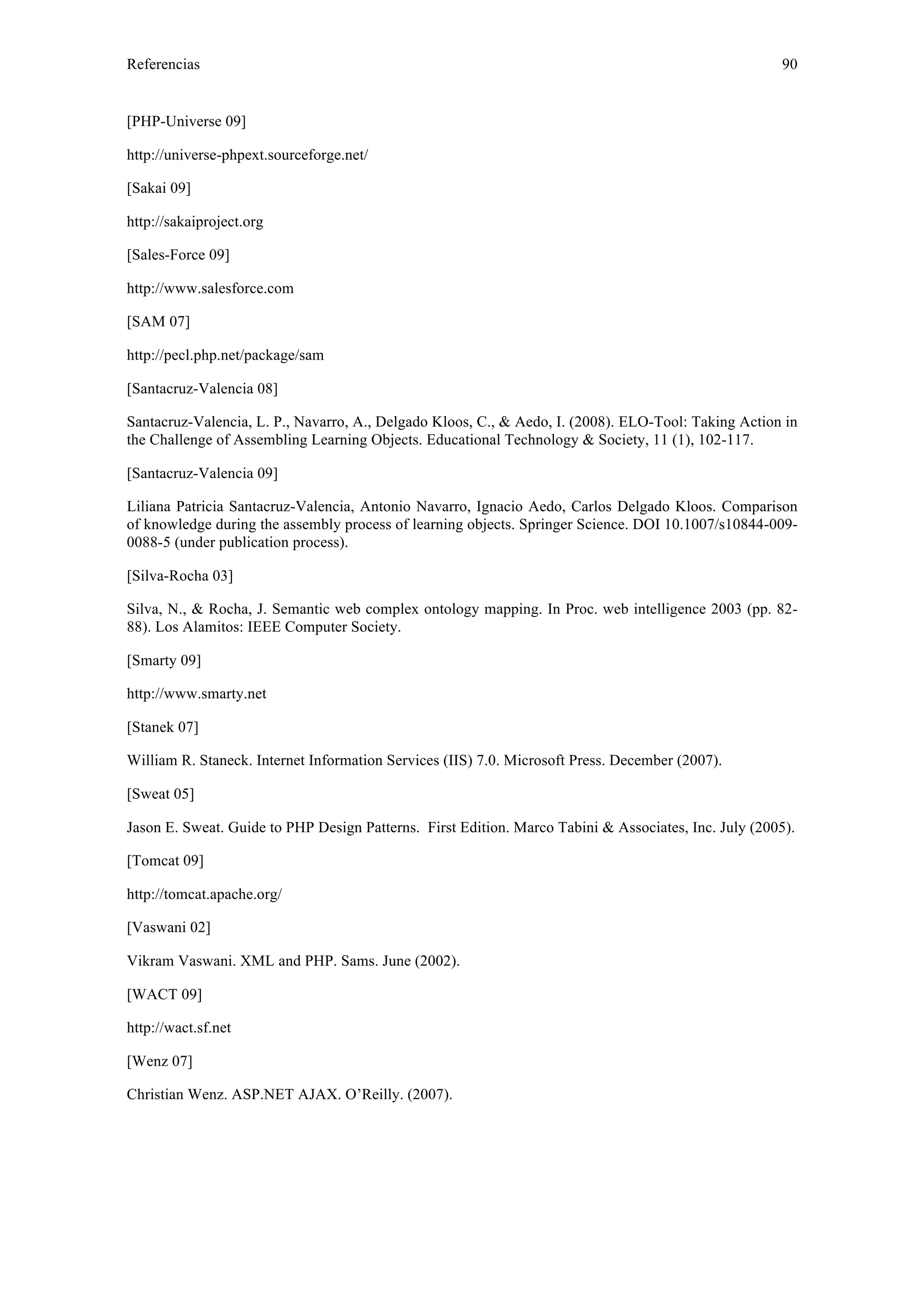 Referencias 90 
[PHP-Universe 09] 
http://universe-phpext.sourceforge.net/ 
[Sakai 09] 
http://sakaiproject.org 
[Sales-Force 09] 
http://www.salesforce.com 
[SAM 07] 
http://pecl.php.net/package/sam 
[Santacruz-Valencia 08] 
Santacruz-Valencia, L. P., Navarro, A., Delgado Kloos, C., & Aedo, I. (2008). ELO-Tool: Taking Action in 
the Challenge of Assembling Learning Objects. Educational Technology & Society, 11 (1), 102-117. 
[Santacruz-Valencia 09] 
Liliana Patricia Santacruz-Valencia, Antonio Navarro, Ignacio Aedo, Carlos Delgado Kloos. Comparison 
of knowledge during the assembly process of learning objects. Springer Science. DOI 10.1007/s10844-009- 
0088-5 (under publication process). 
[Silva-Rocha 03] 
Silva, N., & Rocha, J. Semantic web complex ontology mapping. In Proc. web intelligence 2003 (pp. 82- 
88). Los Alamitos: IEEE Computer Society. 
[Smarty 09] 
http://www.smarty.net 
[Stanek 07] 
William R. Staneck. Internet Information Services (IIS) 7.0. Microsoft Press. December (2007). 
[Sweat 05] 
Jason E. Sweat. Guide to PHP Design Patterns. First Edition. Marco Tabini & Associates, Inc. July (2005). 
[Tomcat 09] 
http://tomcat.apache.org/ 
[Vaswani 02] 
Vikram Vaswani. XML and PHP. Sams. June (2002). 
[WACT 09] 
http://wact.sf.net 
[Wenz 07] 
Christian Wenz. ASP.NET AJAX. O’Reilly. (2007). 
 