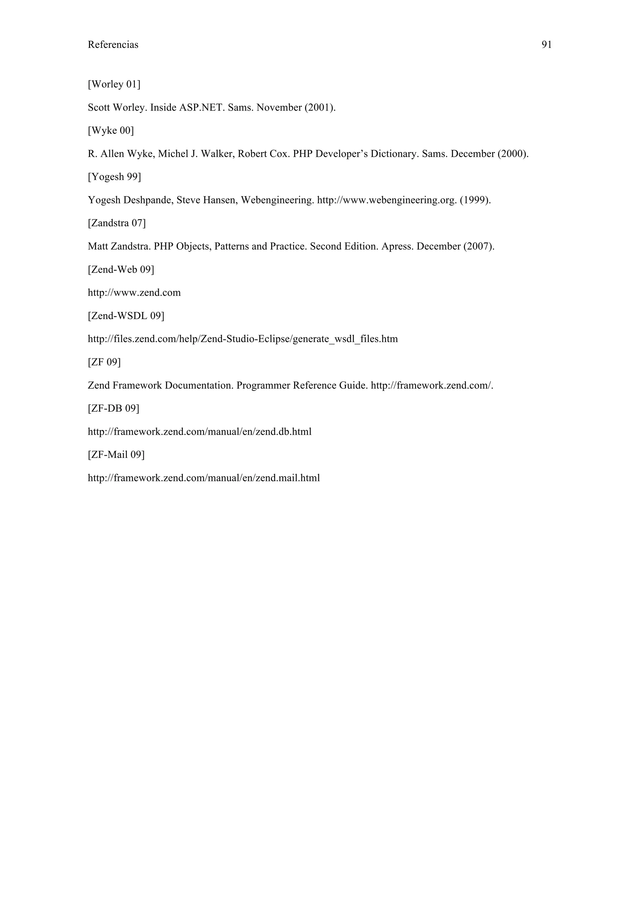 Referencias 91 
[Worley 01] 
Scott Worley. Inside ASP.NET. Sams. November (2001). 
[Wyke 00] 
R. Allen Wyke, Michel J. Walker, Robert Cox. PHP Developer’s Dictionary. Sams. December (2000). 
[Yogesh 99] 
Yogesh Deshpande, Steve Hansen, Webengineering. http://www.webengineering.org. (1999). 
[Zandstra 07] 
Matt Zandstra. PHP Objects, Patterns and Practice. Second Edition. Apress. December (2007). 
[Zend-Web 09] 
http://www.zend.com 
[Zend-WSDL 09] 
http://files.zend.com/help/Zend-Studio-Eclipse/generate_wsdl_files.htm 
[ZF 09] 
Zend Framework Documentation. Programmer Reference Guide. http://framework.zend.com/. 
[ZF-DB 09] 
http://framework.zend.com/manual/en/zend.db.html 
[ZF-Mail 09] 
http://framework.zend.com/manual/en/zend.mail.html 
 