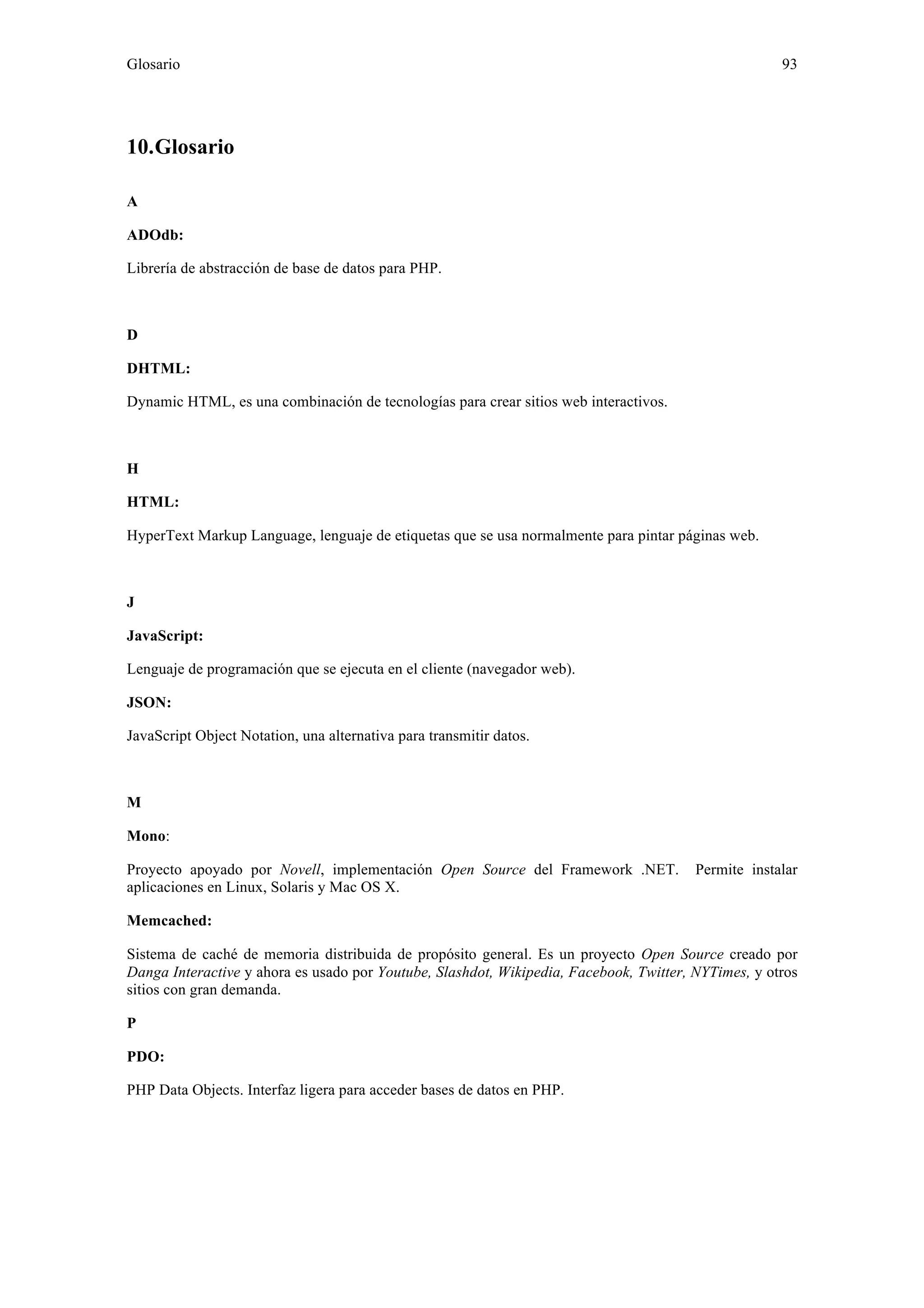 Glosario 93 
10. Glosario 
A 
ADOdb: 
Librería de abstracción de base de datos para PHP. 
D 
DHTML: 
Dynamic HTML, es una combinación de tecnologías para crear sitios web interactivos. 
H 
HTML: 
HyperText Markup Language, lenguaje de etiquetas que se usa normalmente para pintar páginas web. 
J 
JavaScript: 
Lenguaje de programación que se ejecuta en el cliente (navegador web). 
JSON: 
JavaScript Object Notation, una alternativa para transmitir datos. 
M 
Mono: 
Proyecto apoyado por Novell, implementación Open Source del Framework .NET. Permite instalar 
aplicaciones en Linux, Solaris y Mac OS X. 
Memcached: 
Sistema de caché de memoria distribuida de propósito general. Es un proyecto Open Source creado por 
Danga Interactive y ahora es usado por Youtube, Slashdot, Wikipedia, Facebook, Twitter, NYTimes, y otros 
sitios con gran demanda. 
P 
PDO: 
PHP Data Objects. Interfaz ligera para acceder bases de datos en PHP. 
 