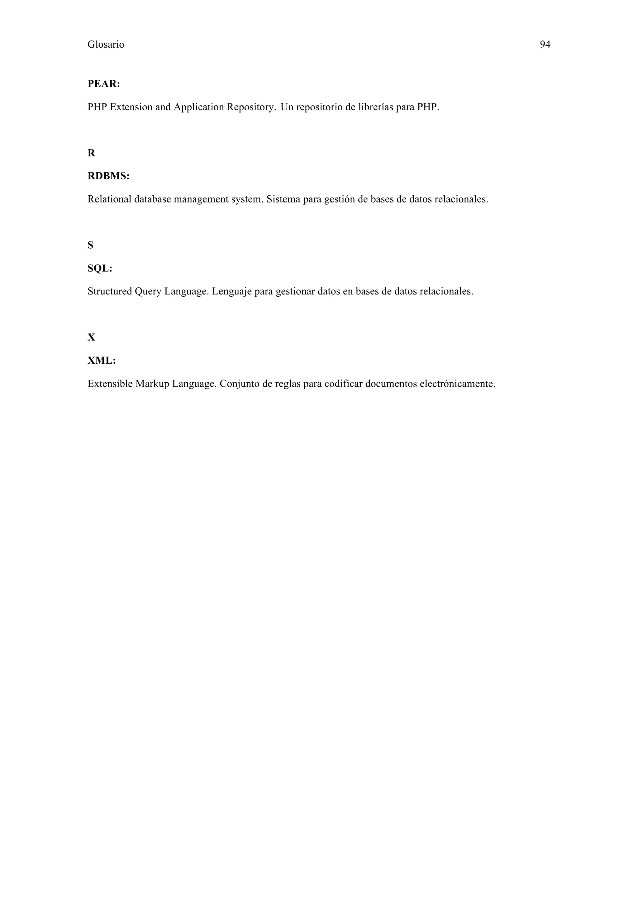 Glosario 94 
PEAR: 
PHP Extension and Application Repository. Un repositorio de librerías para PHP. 
R 
RDBMS: 
Relational database management system. Sistema para gestión de bases de datos relacionales. 
S 
SQL: 
Structured Query Language. Lenguaje para gestionar datos en bases de datos relacionales. 
X 
XML: 
Extensible Markup Language. Conjunto de reglas para codificar documentos electrónicamente. 
