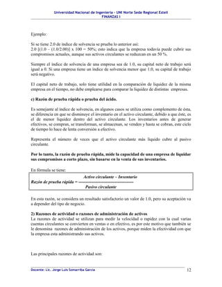 Universidad Nacional de Ingeniería – UNI Norte Sede Regional Estelí
                                         FINANZAS I



Ejemplo:

Si se tiene 2.0 de índice de solvencia se prueba lo anterior así:
2.0 [(1.0 – (1.0/2.00)] x 100 = 50%; esto indica que la empresa todavía puede cubrir sus
compromisos actuales, aunque sus activos circulantes se reduzcan en un 50 %.

Siempre el índice de solvencia de una empresa sea de 1.0, su capital neto de trabajo será
igual a 0. Si una empresa tiene un índice de solvencia menor que 1.0, su capital de trabajo
será negativo.

El capital neto de trabajo, solo tiene utilidad en la comparación de liquidez de la misma
empresa en el tiempo, no debe emplearse para comparar la liquidez de distintas empresas.

c) Razón de prueba rápida o prueba del ácido.

Es semejante al índice de solvencia, en algunos casos se utiliza como complemento de ésta,
se diferencia en que se disminuye el inventario en el activo circulante, debido a que éste, es
el de menor liquidez dentro del activo circulante. Los inventarios antes de generar
efectivos, se compran, se transforman, se almacenan, se venden y hasta se cobran, este ciclo
de tiempo lo hace de lenta conversión a efectivo.

Representa el número de veces que el activo circulante más liquido cubre al pasivo
circulante.

Por lo tanto, la razón de prueba rápida, mide la capacidad de una empresa de liquidar
sus compromisos a corto plazo, sin basarse en la venta de sus inventarios.

En fórmula se tiene:
                            Activo circulante – Inventario
Razón de prueba rápida = --------------------------------------
                              Pasivo circulante

En esta razón, se considera un resultado satisfactorio un valor de 1.0, pero su aceptación va
a depender del tipo de negocio.

2) Razones de actividad o razones de administración de activos
La razones de actividad se utilizan para medir la velocidad o rapidez con la cual varias
cuentas circulantes se convierten en ventas o en efectivo, es por este motivo que también se
le denomina razones de administración de los activos, porque miden la efectividad con que
la empresa esta administrando sus activos.



Las principales razones de actividad son:


Docente: Lic. Jorge Luis Somarriba García                                                  12
 
