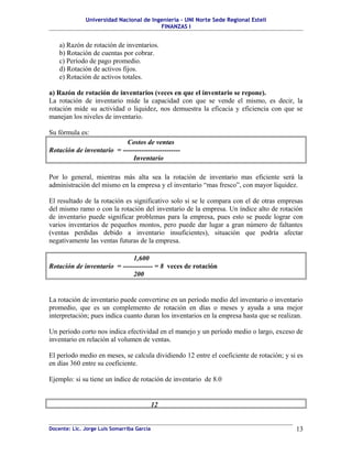 Universidad Nacional de Ingeniería – UNI Norte Sede Regional Estelí
                                         FINANZAS I


    a) Razón de rotación de inventarios.
    b) Rotación de cuentas por cobrar.
    c) Período de pago promedio.
    d) Rotación de activos fijos.
    e) Rotación de activos totales.

a) Razón de rotación de inventarios (veces en que el inventario se repone).
La rotación de inventario mide la capacidad con que se vende el mismo, es decir, la
rotación mide su actividad o liquidez, nos demuestra la eficacia y eficiencia con que se
manejan los niveles de inventario.

Su fórmula es:
                           Costos de ventas
Rotación de inventario = -------------------------
                              Inventario

Por lo general, mientras más alta sea la rotación de inventario mas eficiente será la
administración del mismo en la empresa y el inventario “mas fresco”, con mayor liquidez.

El resultado de la rotación es significativo solo si se le compara con el de otras empresas
del mismo ramo o con la rotación del inventario de la empresa. Un índice alto de rotación
de inventario puede significar problemas para la empresa, pues esto se puede lograr con
varios inventarios de pequeños montos, pero puede dar lugar a gran número de faltantes
(ventas perdidas debido a inventario insuficientes), situación que podría afectar
negativamente las ventas futuras de la empresa.

                              1,600
Rotación de inventario = ------------- = 8 veces de rotación
                              200


La rotación de inventario puede convertirse en un período medio del inventario o inventario
promedio, que es un complemento de rotación en días o meses y ayuda a una mejor
interpretación; pues indica cuanto duran los inventarios en la empresa hasta que se realizan.

Un período corto nos indica efectividad en el manejo y un período medio o largo, exceso de
inventario en relación al volumen de ventas.

El período medio en meses, se calcula dividiendo 12 entre el coeficiente de rotación; y si es
en días 360 entre su coeficiente.

Ejemplo: si su tiene un índice de rotación de inventario de 8.0


                                            12


Docente: Lic. Jorge Luis Somarriba García                                                 13
 