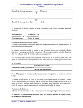 Universidad Nacional de Ingeniería – UNI Norte Sede Regional Estelí
                                         FINANZAS I


Rotación de inventario en meses = ------ = 1.5 meses.
                                    8



                                   360
Rotación de inventarios en días = -------- = 45 días.
                                    8

La rotación de inventario, también se puede calcular en forma directa utilizando la fórmula
siguiente:

Inventario x 12             Inventario x 360
------------------ o     ----------------------
Costos de ventas           Costos de ventas

b) Rotación de las cuentas por cobrar.
El tiempo que requieren las cuentas por cobrar para su recuperación es importante para un
capital de trabajo mas adecuado.

La rotación por cobrar evalúa el tiempo en que el crédito se convierte en efectivo. Indica
qué tantas veces, en promedio, las cuentas por cobrar son generadas y cobradas durante el
año. Nos indica el grado de liquidez de la cuentas de clientes.

Una alta rotación nos indica que existe rápida recuperación en las cuentas, por lo tanto, alto
grado de liquidez de ella, una baja rotación nos indica lentitud o sea bajo grado de liquidez.

Su fórmula es:
                                 Ventas netas al crédito
Rotación de cuentas por cobrar = --------------------------------
                                Cuentas por cobrar netas

No se deben perder de vista que un factor de medición es la política de crédito en cuanto al
tiempo.

El análisis de antigüedad de saldo es una buena técnica para evaluar las cuentas a cobrar,
facilita la información necesaria por tipo de cuentas y el período específico partiendo de su
punto de origen. Además puede indicar un promedio aproximado de la recuperación a
través de ponderar las cifras en cuadro de análisis de antigüedad de saldos.

Período medio de cobro
Indica el número promedio de días o meses que tarda una empresa para cobrar sus créditos.

Se considera el período medio de cobro como una medida eficiente de recuperación y
de efectividad por la gestión.


Docente: Lic. Jorge Luis Somarriba García                                                  14
 