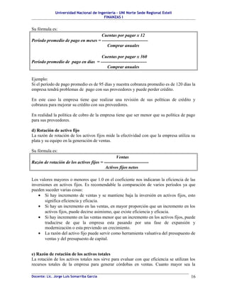 Universidad Nacional de Ingeniería – UNI Norte Sede Regional Estelí
                                         FINANZAS I


Su fórmula es:
                                    Cuentas por pagar x 12
Período promedio de pago en meses = -------------------------------
                                        Comprar anuales

                                    Cuentas por pagar x 360
Período promedio de pago en días = -------------------------------
                                       Comprar anuales

Ejemplo:
Si el período de pago promedio es de 95 días y nuestra cobranza promedio es de 120 días la
empresa tendrá problemas de pago con sus proveedores y puede perder crédito.

En este caso la empresa tiene que realizar una revisión de sus políticas de crédito y
cobranza para mejorar su crédito con sus proveedores.

En realidad la política de cobro de la empresa tiene que ser menor que su política de pago
para sus proveedores.

d) Rotación de activo fijo
La razón de rotación de los activos fijos mide la efectividad con que la empresa utiliza su
plata y su equipo en la generación de ventas.

Su fórmula es:
                                                 Ventas
Razón de rotación de los activos fijos = ------------------------------
                                          Activos fijos netos

Los valores mayores o menores que 1.0 en el coeficiente nos indicaran la eficiencia de las
inversiones en activos fijos. Es recomendable la comparación de varios períodos ya que
pueden suceder varias cosas:
    • Si hay incremento de ventas y se mantiene baja la inversión en activos fijos, esto
        significa eficiencia y eficacia.
    • Si hay un incremento en las ventas, en mayor proporción que un incremento en los
        activos fijos, puede decirse asimismo, que existe eficiencia y eficacia.
    • Si hay incremento en las ventas menor que un incremento en los activos fijos, puede
        traducirse de que la empresa esta pasando por una fase de expansión y
        modernización o esta previendo un crecimiento.
    • La razón del activo fijo puede servir como herramienta valuativa del presupuesto de
        ventas y del presupuesto de capital.


e) Razón de rotación de los activos totales
La rotación de los activos totales nos sirve para evaluar con que eficiencia se utilizan los
recursos totales de la empresa para generar córdobas en ventas. Cuanto mayor sea la

Docente: Lic. Jorge Luis Somarriba García                                                16
 