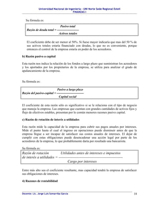 Universidad Nacional de Ingeniería – UNI Norte Sede Regional Estelí
                                         FINANZAS I


   Su fórmula es:
                              Pasivo total
    Razón de deuda total = ---------------------
                             Activos totales

    El coeficiente debe de ser menor al 50%. Si fuese mayor indicaría que mas del 50 % de
    sus activos totales estaría financiado con deudas, lo que no es conveniente, porque
    entonces el control de la empresa estaría en poder de los acreedores.

b) Razón pasivo a capital

Esta razón nos indica la relación de los fondos a largo plazo que suministran los acreedores
y los aportados por los propietarios de la empresa, se utiliza para analizar el grado de
apalancamiento de la empresa.


Su fórmula es:

                           Pasivo a largo plazo
Razón del pasivo-capital = --------------------------
                             Capital social

El coeficiente de esta razón sólo es significativo si se le relaciona con el tipo de negocio
que maneja la empresa. Las empresas que cuentan con grandes cantidades de activos fijos y
flujo de efectivos estables, presentan por lo común menores razones pasivo capital.

c) Razón de rotación de interés a utilidades

Esta razón mide la capacidad de la empresa para cubrir sus pagos anuales por intereses.
Mide el punto hasta el cual el ingreso en operaciones puede disminuir antes de que la
empresa llegue a ser incapaz de satisfacer sus costos anuales de intereses. El dejar de
cumplir con estas obligaciones puede desencadenar una acción legal por parte de los
acreedores de la empresa, lo que probablemente daría por resultado una bancarrota.

Su fórmula es:
Razón de rotación           Utilidades antes de intereses e impuestos
de interés a utilidades = -----------------------------------------------------
                                 Cargo por intereses

Entre más alto sea el coeficiente resultante, mas capacidad tendrá la empresa de satisfacer
sus obligaciones de intereses.

4) Razones de rentabilidad



Docente: Lic. Jorge Luis Somarriba García                                                18
 
