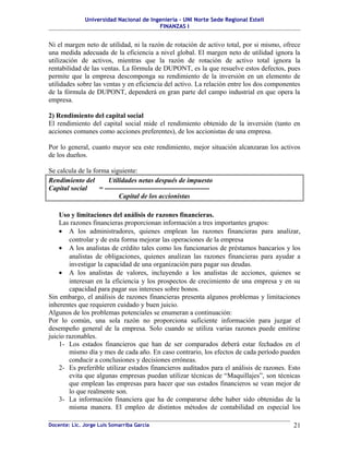 Universidad Nacional de Ingeniería – UNI Norte Sede Regional Estelí
                                         FINANZAS I


Ni el margen neto de utilidad, ni la razón de rotación de activo total, por si mismo, ofrece
una medida adecuada de la eficiencia a nivel global. El margen neto de utilidad ignora la
utilización de activos, mientras que la razón de rotación de activo total ignora la
rentabilidad de las ventas. La fórmula de DUPONT, es la que resuelve estos defectos, pues
permite que la empresa descomponga su rendimiento de la inversión en un elemento de
utilidades sobre las ventas y en eficiencia del activo. La relación entre los dos componentes
de la fórmula de DUPONT, dependerá en gran parte del campo industrial en que opera la
empresa.

2) Rendimiento del capital social
El rendimiento del capital social mide el rendimiento obtenido de la inversión (tanto en
acciones comunes como acciones preferentes), de los accionistas de una empresa.

Por lo general, cuanto mayor sea este rendimiento, mejor situación alcanzaran los activos
de los dueños.

Se calcula de la forma siguiente:
Rendimiento del        Utilidades netas después de impuesto
Capital social     = ----------------------------------------------
                           Capital de los accionistas

    Uso y limitaciones del análisis de razones financieras.
    Las razones financieras proporcionan información a tres importantes grupos:
    • A los administradores, quienes emplean las razones financieras para analizar,
        controlar y de esta forma mejorar las operaciones de la empresa
    • A los analistas de crédito tales como los funcionarios de préstamos bancarios y los
        analistas de obligaciones, quienes analizan las razones financieras para ayudar a
        investigar la capacidad de una organización para pagar sus deudas.
    • A los analistas de valores, incluyendo a los analistas de acciones, quienes se
        interesan en la eficiencia y los prospectos de crecimiento de una empresa y en su
        capacidad para pagar sus intereses sobre bonos.
Sin embargo, el análisis de razones financieras presenta algunos problemas y limitaciones
inherentes que requieren cuidado y buen juicio.
Algunos de los problemas potenciales se enumeran a continuación:
Por lo común, una sola razón no proporciona suficiente información para juzgar el
desempeño general de la empresa. Solo cuando se utiliza varias razones puede emitirse
juicio razonables.
    1- Los estados financieros que han de ser comparados deberá estar fechados en el
        mismo día y mes de cada año. En caso contrario, los efectos de cada período pueden
        conducir a conclusiones y decisiones erróneas.
    2- Es preferible utilizar estados financieros auditados para el análisis de razones. Esto
        evita que algunas empresas puedan utilizar técnicas de “Maquillajes”, son técnicas
        que emplean las empresas para hacer que sus estados financieros se vean mejor de
        lo que realmente son.
    3- La información financiera que ha de compararse debe haber sido obtenidas de la
        misma manera. El empleo de distintos métodos de contabilidad en especial los

Docente: Lic. Jorge Luis Somarriba García                                                 21
 