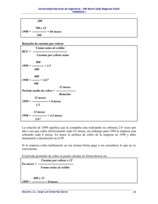 Universidad Nacional de Ingeniería – UNI Norte Sede Regional Estelí
                                         FINANZAS I


             200

          700 x 12
1998 = -------------- = 84 meses
           100

Rotación de cuentas por cobrar
          Ventas netas al crédito
RCC = ---------------------------------
           Cuentas por cobrar netas

          900
1999 = ----------- = 1.5
         600

          800
1998 = -------- = 2.67
         300
                               12 meses
Período medio de cobro = -------------------
                               Rotación
         12 meses
1999 = --------------- = 8 meses
           1.5

        12 meses
1998 = -------------- = 4.5 meses
          2.67

La rotación de 1998 significa que la compañía esta realizando su cobranza 2.6 veces por
año o sea que cobra efectivamente cada 4.5 meses, sin embargo para 1999 la empresa esta
cobrando cada 8 meses. Es mejor la política de cobro de la empresa en 1998 y debe
mantenerla o disminuirla en el 99.

Si la empresa cobra tardíamente en esa misma forma paga a sus acreedores lo que no es
conveniente.

El período promedio de cobro se puede calcular en forma directa así:
               Cuentas por cobrar x 12
En meses = ----------------------------------
              Ventas netas al crédito


        600 x 12
1999 = ------------ = 8 meses


Docente: Lic. Jorge Luis Somarriba García                                           24
 