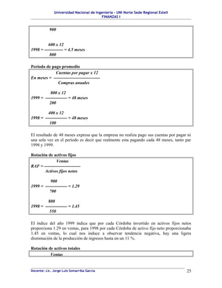 Universidad Nacional de Ingeniería – UNI Norte Sede Regional Estelí
                                         FINANZAS I


           900


          600 x 12
1998 = ------------- = 4.5 meses
           800

Período de pago promedio
             Cuentas por pagar x 12
En meses = --------------------------------
              Compras anuales

           800 x 12
1999 = --------------- = 48 meses
          200

         400 x 12
1998 = --------------- = 48 meses
          100

El resultado de 48 meses expresa que la empresa no realiza pago sus cuentas por pagar ni
una sola vez en el período es decir que realmente esta pagando cada 48 meses, tanto par
1998 y 1999.

Rotación de activos fijos
              Ventas
RAF = -------------------------
       Activos fijos netos

           900
1999 = --------------- = 1.29
          700

         800
1998 = --------------- = 1.45
          550

El índice del año 1999 indica que por cada Córdoba invertido en activos fijos netos
proporciona 1.29 en ventas, para 1998 por cada Córdoba de activo fijo neto proporcionaba
1.45 en ventas, lo cual nos induce a observar tendencia negativa, hay una ligera
disminución de la producción de ingresos hasta en un 11 %.

Rotación de activos totales
          Ventas


Docente: Lic. Jorge Luis Somarriba García                                            25
 