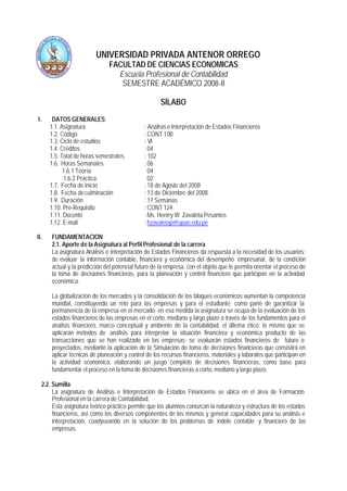 UNIVERSIDAD PRIVADA ANTENOR ORREGO
FACULTAD DE CIENCIAS ECONOMICAS
Escuela Profesional de Contabilidad
SEMESTRE ACADÉMICO 2008-II
SÍLABO
I. DATOS GENERALES:
1.1. Asignatura : Análisis e Interpretación de Estados Financieros
1.2. Código : CONT 100
1.3. Ciclo de estudios : VI
1.4. Créditos : 04
1.5. Total de horas semestrales : 102
1.6. Horas Semanales : 06
1.6.1 Teoría 04
1.6.2 Práctica 02
1.7. Fecha de inicio : 18 de Agosto del 2008
1.8. Fecha deculminación : 13 de Diciembre del 2008.
1.9. Duración : 17 Semanas
1.10. Pre-Requisito : CONT 124
1.11. Docente : Ms. Henrry W. Zavaleta Pesantes
1.12. E-mail : hzavaletap@upao.edu.pe
II. FUNDAMENTACION
2.1. Aporte de la Asignatura al Perfil Profesional de la carrera
La asignatura Análisis e Interpretación de Estados Financieros da respuesta a la necesidad de los usuarios;
de evaluar la información contable, financiera y económica del desempeño empresarial, de la condición
actual y la predicción del potencial futuro de la empresa, con el objeto que le permita orientar el proceso de
la toma de decisiones financieras, para la planeación y control financiero que participan en la actividad
económica.
La globalización de los mercados y la consolidación de los bloques económicos aumentan la competencia
mundial, constituyendo un reto para las empresas y para el estudiante; como parte de garantizar la
permanencia de la empresa en el mercado; en esa medida la asignatura se ocupa de la evaluación de los
estados financieros de las empresas en el corto, mediano y largo plazo a través de los fundamentos para el
análisis financiero, marco conceptual y ambiente de la contabilidad, el dilema ético; lo mismo que se
aplicarán métodos de análisis para interpretar la situación financiera y económica producto de las
transacciones que se han realizado en las empresas; se evaluarán estados financieros de futuro o
proyectados, mediante la aplicación de la Simulación de toma de decisiones financieras que consistirá en
aplicar técnicas de planeación y control de los recursos financieros, materiales y laborales que participan en
la actividad económica, elaborando un juego completo de decisiones financieras, como base para
fundamentar el proceso en la toma de decisiones financieras a corto, mediano y largo plazo.
2.2. Sumilla
La asignatura de Análisis e Interpretación de Estados Financieros se ubica en el área de Formación
Profesional en la carrera de Contabilidad.
Esta asignatura teórico práctico permite que los alumnos conozcan la naturaleza y estructura de los estados
financieros, así como los diversos componentes de los mismos y generar capacidades para su análisis e
interpretación, coadyuvando en la solución de los problemas de índole contable y financiero de las
empresas.
 