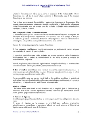 Universidad Nacional de Ingeniería – UNI Norte Sede Regional Estelí
FINANZAS I
Una razón financiera es un índice que se deriva de la relación de dos partidas de los estados
financieros con el fin de medir algún concepto o determinada área de la situación
financiera de una empresa.
Para evaluar correctamente la condición y desempeño financiero de la empresa, debe
tomarse en cuentas aspectos importantes como la consistencia, es decir, que los métodos de
valuación empleados sean los mismos entre los períodos evaluados, tanto para el activo,
como para el pasivo y capital.
Base comparativa de las razones financieras.
El resultado que refleja una razón financiera de manera individual resulta incompleta, por
ello deben de existir puntos de comparación, todo resultado varía en el tiempo, es decir, no
es sostenible, y tiende a aumentar o disminuir, sólo comparando períodos determinaremos
si la empresa a mejorado o desmejorado su desempeño en el tiempo.
Existen dos formas de comparar las razones financieras:
1) La tendencia en el tiempo: consiste en comparar los resultados de razones actuales,
con resultados de razones de otros períodos.
El comparar los resultados de varios períodos nos permite encontrar grados favorables y
desfavorables, ver el grado de cumplimiento de las metas actuales y detectar las
desviaciones de los planes.
Pueden proyectarse períodos futuros o proyectados, siempre que se tenga la uniformidad o
consistencia de los estados proyectados, de lo contrario será difícil
2) Los promedios industriales: nos permiten conocer la proporción financiera de la
empresa con respecto a la industria, podemos determinar en qué aspectos o áreas es sólida
nuestra empresa y donde se encuentra débil.
Es recomendable para una mayor efectividad en los análisis, combinar el análisis de
tendencia y los promedios industriales, el primero nos indica un cambio positivo o negativo
a lo interno y el segundo nuestra posición ante la competencia.
Tipos de razones
Cada razón sirve para medir un área específica de la empresa, por lo tanto el tipo y
naturaleza de la razón a utilizar depende del objetivo o enfoque que pretendamos, existen
cuatro grandes grupos de razones financieras:
1) Razones de liquidez
Se utilizan para juzgar la capacidad de la empresa para cubrir sus obligaciones de corto
plazo.
El grado de liquidez de la empresa es prioridad para analistas, propietarios,
administradores, proveedores y acreedores, además se puede conocer el historial de
liquidez que servirá para la toma de decisiones.
Docente: Lic. Jorge Luis Somarriba García 10
 
