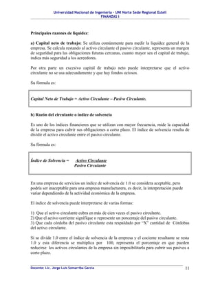 Universidad Nacional de Ingeniería – UNI Norte Sede Regional Estelí
FINANZAS I
Principales razones de liquidez:
a) Capital neto de trabajo: Se utiliza comúnmente para medir la liquidez general de la
empresa. Se calcula restando al activo circulante el pasivo circulante, representa un margen
de seguridad para las obligaciones futuras cercanas, cuanto mayor sea el capital de trabajo,
indica más seguridad a los acreedores.
Por otra parte un excesivo capital de trabajo neto puede interpretarse que el activo
circulante no se usa adecuadamente y que hay fondos ociosos.
Su fórmula es:
Capital Neto de Trabajo = Activo Circulante – Pasivo Circulante.
b) Razón del circulante o índice de solvencia
Es uno de los índices financieros que se utilizan con mayor frecuencia, mide la capacidad
de la empresa para cubrir sus obligaciones a corto plazo. El índice de solvencia resulta de
dividir el activo circulante entre el pasivo circulante.
Su fórmula es:
Índice de Solvencia = Activo Circulante
Pasivo Circulante
En una empresa de servicios un índice de solvencia de 1.0 se considera aceptable, pero
podría ser inaceptable para una empresa manufacturera, es decir, la interpretación puede
variar dependiendo de la actividad económica de la empresa.
El índice de solvencia puede interpretarse de varias formas:
1) Que el activo circulante cubra en más de cien veces el pasivo circulante.
2) Que el activo corriente signifique o represente un porcentaje del pasivo circulante.
3) Que cada córdoba del pasivo circulante esta respaldado por “X” cantidad de Córdobas
del activo circulante.
Si se divide 1.0 entre el índice de solvencia de la empresa y el cociente resultante se resta
1.0 y esta diferencia se multiplica por 100, representa el porcentaje en que pueden
reducirse los activos circulantes de la empresa sin imposibilitarla para cubrir sus pasivos a
corto plazo.
Docente: Lic. Jorge Luis Somarriba García 11
 