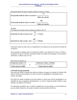 Universidad Nacional de Ingeniería – UNI Norte Sede Regional Estelí
FINANZAS I
El período medio de cobro se puede calcular en meses o en días.
12
Si el período medio de cobro es en meses = ----------------------
Índice de rotación
360
Si el período medio de cobro es en días = ----------------------
Índice de rotación
Ejemplo:
Si el índice de rotación de las cuentas por cobrar el de 3.0
12
El período de cobro en meses será = ------ = 4 meses
3
360
El período de cobro en días será = ------ = 120 días
3
El período medio de cobro sólo es el significativo en relación con los términos de crédito de
la empresa.
Si por ejemplo la empresa tiene un período de crédito a sus clientes de 3 meses o 90 días y
la relación nos da de 120 días, esto puede reflejar un crédito mal manejado o una cobranza
ineficiente, o ambas cosas a la vez.
Otra forma de calcular es:
Cuentas por cobrar x 12 Cuentas por cobrar x 360 días
------------------------------- o --------------------------------------
Ventas netas al crédito Ventas netas al crédito
c) Período de pago promedio.
Esta razón nos indica el tiempo que tarda una empresa en pagar sus compras al crédito (sólo
mide el crédito de proveedores), con ella se conoce la antigüedad y el promedio de las
cuentas por pagar.
Si el plazo de crédito otorgado por los proveedores es menor que el de la antigüedad, es un
indicador de que no pagamos oportunamente y se corre el riesgo de perder crédito, lo que
afectara a la empresa en el futuro.
Es importante considerar que el crédito otorgado por los proveedores es más beneficioso
que un crédito financiero, nos ayuda a mejorar nuestra posición de efectivo.
Docente: Lic. Jorge Luis Somarriba García 15
 