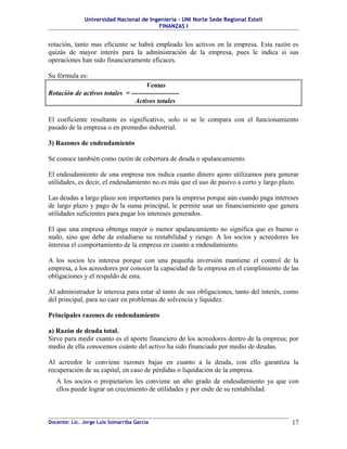 Universidad Nacional de Ingeniería – UNI Norte Sede Regional Estelí
FINANZAS I
rotación, tanto mas eficiente se habrá empleado los activos en la empresa. Esta razón es
quizás de mayor interés para la administración de la empresa, pues le indica si sus
operaciones han sido financieramente eficaces.
Su fórmula es:
Ventas
Rotación de activos totales = ---------------------
Activos totales
El coeficiente resultante es significativo, solo si se le compara con el funcionamiento
pasado de la empresa o en promedio industrial.
3) Razones de endeudamiento
Se conoce también como razón de cobertura de deuda o apalancamiento.
El endeudamiento de una empresa nos indica cuanto dinero ajeno utilizamos para generar
utilidades, es decir, el endeudamiento no es más que el uso de pasivo a corto y largo plazo.
Las deudas a largo plazo son importantes para la empresa porque aún cuando paga intereses
de largo plazo y pago de la suma principal, le permite usar un financiamiento que genera
utilidades suficientes para pagar los intereses generados.
El que una empresa obtenga mayor o menor apalancamiento no significa que es bueno o
malo, sino que debe de estudiarse su rentabilidad y riesgo. A los socios y acreedores les
interesa el comportamiento de la empresa en cuanto a endeudamiento.
A los socios les interesa porque con una pequeña inversión mantiene el control de la
empresa, a los acreedores por conocer la capacidad de la empresa en el cumplimiento de las
obligaciones y el respaldo de esta.
Al administrador le interesa para estar al tanto de sus obligaciones, tanto del interés, como
del principal, para no caer en problemas de solvencia y liquidez.
Principales razones de endeudamiento
a) Razón de deuda total.
Sirve para medir cuanto es el aporte financiero de los acreedores dentro de la empresa; por
medio de ella conocemos cuánto del activo ha sido financiado por medio de deudas.
Al acreedor le conviene razones bajas en cuanto a la deuda, con ello garantiza la
recuperación de su capital, en caso de pérdidas o liquidación de la empresa.
A los socios o propietarios les conviene un alto grado de endeudamiento ya que con
ellos puede lograr un crecimiento de utilidades y por ende de su rentabilidad.
Docente: Lic. Jorge Luis Somarriba García 17
 