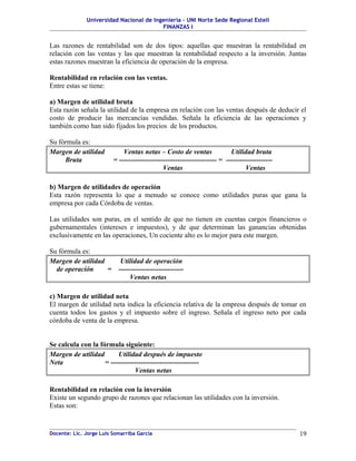 Universidad Nacional de Ingeniería – UNI Norte Sede Regional Estelí
FINANZAS I
Las razones de rentabilidad son de dos tipos: aquellas que muestran la rentabilidad en
relación con las ventas y las que muestran la rentabilidad respecto a la inversión. Juntas
estas razones muestran la eficiencia de operación de la empresa.
Rentabilidad en relación con las ventas.
Entre estas se tiene:
a) Margen de utilidad bruta
Esta razón señala la utilidad de la empresa en relación con las ventas después de deducir el
costo de producir las mercancías vendidas. Señala la eficiencia de las operaciones y
también como han sido fijados los precios de los productos.
Su fórmula es:
Margen de utilidad Ventas netas – Costo de ventas Utilidad bruta
Bruta = ------------------------------------------ = --------------------
Ventas Ventas
b) Margen de utilidades de operación
Esta razón representa lo que a menudo se conoce como utilidades puras que gana la
empresa por cada Córdoba de ventas.
Las utilidades son puras, en el sentido de que no tienen en cuentas cargos financieros o
gubernamentales (intereses e impuestos), y de que determinan las ganancias obtenidas
exclusivamente en las operaciones, Un cociente alto es lo mejor para este margen.
Su fórmula es:
Margen de utilidad Utilidad de operación
de operación = ----------------------------
Ventas netas
c) Margen de utilidad neta
El margen de utilidad neta indica la eficiencia relativa de la empresa después de tomar en
cuenta todos los gastos y el impuesto sobre el ingreso. Señala el ingreso neto por cada
córdoba de venta de la empresa.
Se calcula con la fórmula siguiente:
Margen de utilidad Utilidad después de impuesto
Neta = --------------------------------------
Ventas netas
Rentabilidad en relación con la inversión
Existe un segundo grupo de razones que relacionan las utilidades con la inversión.
Estas son:
Docente: Lic. Jorge Luis Somarriba García 19
 