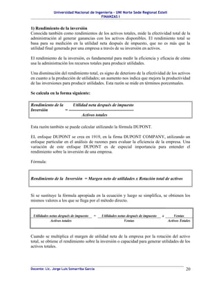 Universidad Nacional de Ingeniería – UNI Norte Sede Regional Estelí
FINANZAS I
1) Rendimiento de la inversión
Conocida también como rendimientos de los activos totales, mide la efectividad total de la
administración al generar ganancias con los activos disponibles. El rendimiento total se
basa para su medición en la utilidad neta después de impuesto, que no es más que la
utilidad final generada por una empresa a través de su inversión en activos.
El rendimiento de la inversión, es fundamental para medir la eficiencia y eficacia de cómo
usa la administración los recursos totales para producir utilidades.
Una disminución del rendimiento total, es signo de deterioro de la efectividad de los activos
en cuanto a la producción de utilidades; un aumento nos indica que mejora la productividad
de las inversiones para producir utilidades. Esta razón se mide en términos porcentuales.
Se calcula en la forma siguiente:
Rendimiento de la Utilidad neta después de impuesto
Inversión = ---------------------------------------------
Activos totales
Esta razón también se puede calcular utilizando la fórmula DUPONT.
EL enfoque DUPONT se crea en 1919, en la firma DUPONT COMPANY, utilizando un
enfoque particular en el análisis de razones para evaluar la eficiencia de la empresa. Una
variación de este enfoque DUPONT es de especial importancia para entender el
rendimiento sobre la inversión de una empresa.
Fórmula:
Rendimiento de la Inversión = Margen neto de utilidades x Rotación total de activos
Si se sustituye la fórmula apropiada en la ecuación y luego se simplifica, se obtienen los
mismos valores a los que se llega por el método directo.
Utilidades netas después de impuesto = Utilidades netas después de impuesto x Ventas
Activos totales Ventas Activos Totales
Cuando se multiplica el margen de utilidad neta de la empresa por la rotación del activo
total, se obtiene el rendimiento sobre la inversión o capacidad para generar utilidades de los
activos totales.
Docente: Lic. Jorge Luis Somarriba García 20
 