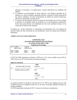 Universidad Nacional de Ingeniería – UNI Norte Sede Regional Estelí
FINANZAS I
aplicados al inventario y la depreciación pueden distorsionar los resultados del
análisis.
4- La inflación ha distorsionado en forma adversa a los balances generales de la
empresa, los valores contables registrados difieren a menudo en forma sustancial de
los valores verdaderos. En tales circunstancias en análisis de razones financieras,
debe de ser interpretado con buen juicio.
5- La mayoría de las empresas desean ser mejor que el promedio, por lo tanto el llegar
a alcanzar un desempeño igual al promedio no es necesariamente satisfactorio.
Como meta para alcanzar un rendimiento de alto nivel, prefieren basarse en las
razones de los líderes de la industria.
El análisis de razones financieras es ciertamente una herramienta útil, sin embargo los
analistas deben de estar consciente de estos problemas y hacer los ajustes que consideren
pertinentes.
Análisis a través de razones financieras
COMPAÑÍA XYZ
ANALISIS DE RAZONES FINANCIERAS
AL 30 DE JUNIO 1999 Y 1998
Capital neto de trabajo
CNT = ACTIVO - PASIVO
CIRCULANTE CIRCULANTE
1999 = 1,400.00 - 850.00 = 550.00
1998 = 1,150.00 - 500.00 = 650.00
El CNT de 1999, disminuyó en relación a 1998 en un 15 %, esto es debido a que el PC de
1999 creció en un 70 % (incremento en cuentas por pagar).
Índice de solvencia
1999
ACTIVO CIRCULANTE 1,400.00
IS = ---------------------------------- ------------= 1.6
PASIVO CIRCULANTE 850
1998
1,150.00
------------ = 2.3
500
La empresa presenta un grado de solvencia de 2.3 en 1998 lo que significa que por cada
Córdoba de pasivo la compañía cuenta con 2.3 de activo circulante, pudiendo cancelar sus
deudas inmediatas.
En 1999 experimento una baja del 30 %. Aun así su solvencia es satisfactoria.
Docente: Lic. Jorge Luis Somarriba García 22
 