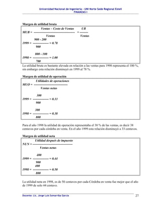 Universidad Nacional de Ingeniería – UNI Norte Sede Regional Estelí
FINANZAS I
Margen de utilidad bruta
Ventas – Costo de Ventas UB
MUB = --------------------------------------- = --------
Ventas Ventas
900 - 200
1999 = --------------- = 0.78
900
800 - 100
1998 = --------------- = 1.00
700
La utilidad bruta es bastante elevada en relación a las ventas para 1998 representa el 100 %,
sin embargo esta relación disminuyó en 1999 al 78 %.
Margen de utilidad de operación
Utilidades de operaciones
MUO = --------------------------------
Ventas netas
300
1999 = --------------- = 0.33
900
300
1998 = --------------- = 0.38
800
Para el año 1998 la utilidad de operación representaba el 38 % de las ventas, es decir 38
centavos por cada córdoba en venta. En el año 1999 esta relación disminuyó a 33 centavos.
Margen de utilidad neta
Utilidad después de impuesto
NUN = --------------------------------------
Ventas netas
400
1999 = --------------- = 0.44
900
400
1998 = --------------- = 0.50
800
La utilidad neta en 1998, es de 50 centavos por cada Córdoba en venta fue mejor que el año
de 1999 de solo 44 centavo.
Docente: Lic. Jorge Luis Somarriba García 27
 
