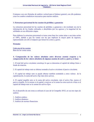 Universidad Nacional de Ingeniería – UNI Norte Sede Regional Estelí
FINANZAS I
Contamos con seis fórmulas de análisis vertical para el balance general, con ello podemos
crear los cuadros estadísticos necesarios para nuestro análisis.
3. Estructura porcentual de las cuentas de pérdidas y ganancias
La estructura porcentual de las cuentas de pérdidas y ganancias o de resultado nos da la
información de los fondos utilizados o absorbidos por los egresos y la magnitud de las
utilidades en sus diferentes etapas.
Para elaborar la estructura porcentual se toma como base las ventas netas o sea éstas serían
el 100%, debido a que las ventas son las que implican la mayor parte de ingresos,
representando con ello el impacto que tienen los costos y gastos.
Fórmula:
Cada una de las cuentas
Base de las ventas netas
4. Comparación de los valores absolutos entre diversas cuentas respecto a la
comparación de los valores absolutos de algunas cuentas de activo y pasivo, se tiene:
1. El total del activo circulante constituye lo que se denomina el capital de trabajo bruto o
fondo de rotación.
2. El capital de trabajo neto se obtiene restando al activo circulante el pasivo circulante.
3. El capital de trabajo neto se puede obtener también restándole a otros valores de la
capitalización, la suma del activo fijo más otros activos.
4. El capital tangible neto es la suma del activo circulante, más el activo fijo, menos el
pasivo exigible. Es lo mismo si al capital y reservas se le restan los otros activos o bien si al
capital de trabajo neto se le suman los activos fijos.
En el desarrollo de este tema se utilizará el caso de la Compañía XYZ, en sus tres tipos de
análisis
1. Análisis estático
2. Análisis dinámico
3. Análisis de razones financieras
Docente: Lic. Jorge Luis Somarriba García 3
 