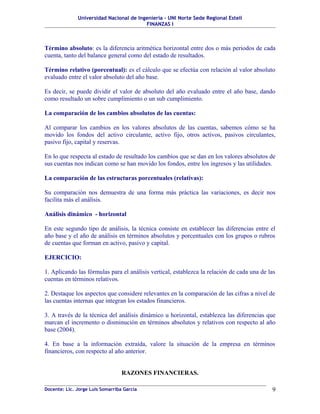 Universidad Nacional de Ingeniería – UNI Norte Sede Regional Estelí
FINANZAS I
Término absoluto: es la diferencia aritmética horizontal entre dos o más periodos de cada
cuenta, tanto del balance general como del estado de resultados.
Término relativo (porcentual): es el cálculo que se efectúa con relación al valor absoluto
evaluado entre el valor absoluto del año base.
Es decir, se puede dividir el valor de absoluto del año evaluado entre el año base, dando
como resultado un sobre cumplimiento o un sub cumplimiento.
La comparación de los cambios absolutos de las cuentas:
Al comparar los cambios en los valores absolutos de las cuentas, sabemos cómo se ha
movido los fondos del activo circulante, activo fijo, otros activos, pasivos circulantes,
pasivo fijo, capital y reservas.
En lo que respecta al estado de resultado los cambios que se dan en los valores absolutos de
sus cuentas nos indican como se han movido los fondos, entre los ingresos y las utilidades.
La comparación de las estructuras porcentuales (relativas):
Su comparación nos demuestra de una forma más práctica las variaciones, es decir nos
facilita más el análisis.
Análisis dinámico - horizontal
En este segundo tipo de análisis, la técnica consiste en establecer las diferencias entre el
año base y el año de análisis en términos absolutos y porcentuales con los grupos o rubros
de cuentas que forman en activo, pasivo y capital.
EJERCICIO:
1. Aplicando las fórmulas para el análisis vertical, establezca la relación de cada una de las
cuentas en términos relativos.
2. Destaque los aspectos que considere relevantes en la comparación de las cifras a nivel de
las cuentas internas que integran los estados financieros.
3. A través de la técnica del análisis dinámico u horizontal, establezca las diferencias que
marcan el incremento o disminución en términos absolutos y relativos con respecto al año
base (2004).
4. En base a la información extraída, valore la situación de la empresa en términos
financieros, con respecto al año anterior.
RAZONES FINANCIERAS.
Docente: Lic. Jorge Luis Somarriba García 9
 