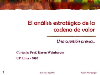 El análisis estratégico de la cadena de valor Una cuestión previa... 6 de jun de 2009 Karen Weinberger Cortesía: Prof. Karen Weinberger UP Lima - 2007 