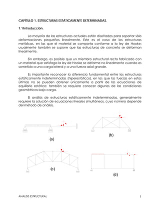 CAPÍTULO 1. ESTRUCTURAS ESTÁTICAMENTE DETERMINADAS.
1.1Introducción.
La mayoría de las estructuras actuales están diseñadas para soportar sólo
deformaciones pequeñas linealmente. Este es el caso de las estructuras
metálicas, en las que el material se comporta conforme a la ley de Hooke;
usualmente también se supone que las estructuras de concreto se deforman
linealmente.
Sin embargo, es posible que un miembro estructural recto fabricado con
un material que satisfaga la ley de Hooke se deforme no linealmente cuando es
sometido a una carga lateral y a una fuerza axial grande.
Es importante reconocer la diferencia fundamental entre las estructuras
estáticamente indeterminadas (hiperestáticas), en las que las fuerzas en estas
últimas no se pueden obtener únicamente a partir de las ecuaciones de
equilibrio estático: también se requiere conocer algunas de las condiciones
geométricas bajo carga.
El análisis de estructuras estáticamente indeterminadas, generalmente
requiere la solución de ecuaciones lineales simultáneas, cuyo número depende
del método de análisis.
(a)
(b)
(c)
(d)
ANALISIS ESTRUCTURAL 1
 