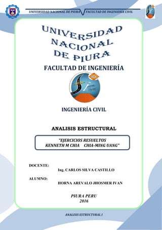 UNIVERSIDAD NACIONAL DE PIURA FACULTAD DE INGENIERÍA CIVIL
ANALISIS ESTRUCTURAL I
FACULTAD DE INGENIERÍA
INGENIERÍA CIVIL
ANALISIS ESTRUCTURAL
DOCENTE:
Ing. CARLOS SILVA CASTILLO
ALUMNO:
HORNA AREVALO JHOSMER IVAN
PIURA PERU
2016
“EJERCICIOS RESUELTOS
KENNETH M CHIA CHIA-MING UANG”
 