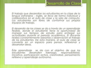 El trabajo que desarrollan los estudiantes en la clase de la
lengua extranjera - inglés, se lleva de forma individual y
colaborativa en el aula de clase y la sala de cómputo.
Los estudiantes son libres de conformar sus propios
equipos de trabajo.
El desarrollo de las clases se da a través de un aprendizaje
flexible, donde el estudiante tiene la oportunidad de
manejar sus tiempos de estudio para entregar sus
actividades durante el periodo académico. El docente
realiza constantemente asesorías y observación al trabajo
de los estudiantes. De esta manera, el aula de clase se
convierte en un espacio para pensar, reflexionar y
desarrollar ideas.
Éste aprendizaje se da con el objetivo de que los
estudiantes desarrollen liderazgo, responsabilidad,
iniciativa, participación activa, creatividad, pensamiento
reflexivo y aprendizaje autónomo.
Desarrollo de Clase
 