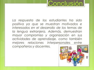 La respuesta de los estudiantes ha sido
positiva ya que se muestran motivados e
interesados en el desarrollo de los temas de
la lengua extranjera. Además, demuestran
mayor compromiso y organización en sus
actividades de aprendizaje, como también
mejores relaciones interpersonales entre
compañeros y docentes.
Conclusión
 